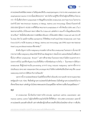 62
เอกสารประกอบการประชุมวิชาการประจาปี 2559 สมาคมสภาองค์กรโรคหืดแห่งประเทศไทย
Controversial Issues in Asthma 2016
ความปลอดภัยหลังฉีดยาตลอด ยาไม่มีคุณสมบัติเป็น anaphylactogenic รายงาน ของ anaphylactic และ
anaphylactoid reaction จากยานั้นพบได้ประปราย24
อย่างไรก็ตามปฏิกิริยาที่เกิดในผู้ป่วยที่ได้รับยาไปนาน
กว่า 1 ปี นั้นเชื่อว่าเกิดจาก polysorbate จากข้อมูลที่รวบรวมโดย omalizumab Joint Task Force ในรายงาน
ประจาปี 2007 ของ American Academy of Allergy, Asthma and Immunology นั้นพบว่าในระหว่างปี
2003-2005 ผู้ป่วยกว่า 40,000 รายที่ได้รับยาพบรายงาน anaphylaxis 41 ครั้ง คิดเป็น 0.09% และ 2 ใน 3
ของรายงานเกิดใน 2 ชั่วโมงแรก ของการฉีดยาใน 3 dose แรก แต่หลังจาก dose ที่ 4 นั้นดูเหมือนจะเกิดใน
30 นาทีแรก25
ดังนั้นจึงควรสังเกตอาการหลังฉีดยาเป็นเวลา 2 ชั่วโมงหลังการฉีดยา 3 dose แรก และ 30 นาที
ใน dose ถัดๆ ไป และมีการเตรียม epinephrine ไว้ให้พร้อม ตามคาแนะนาของ Omalizumab Joint Task
Force (OJTF) ภายใต้ Academy of Allergy, Asthma and Immunology และ EPR3 report ของ National
Heart Lung and Blood Institute หรือ NHBLI25
สาหรับ ปัญหาการเกิด malignancy ตามหลังการรักษาด้วย omalizumab ในระยะยาว นั้น พบว่ามี
รายงานการเพิ่ม malignancy เช่นมะเร็งลาไส้ เต้านม ต่อมลูกหมาก ต่อมน้าลาย และมะเร็งต่อมน้าเหลืองมาก
ขึ้นในการศึกษา omalizumab ช่วงแรก26
แต่การศึกษาต่อมาในระยะยาวพบว่าไม่มีความแตกต่างจาก
ประชากรทั่วไป และที่สาคัญพบว่ามะเร็งที่ได้รับการวินิจฉัยส่วนมากเกิดใน 1 ปีแรกของการได้รับยา
omalizumab ซึ่งผู้ป่วยน่าจะเป็น pre-existing มากกว่า drug induced malignancy นอกจากนี้จากการ
ประเมินแบบ blind และ independent โดย oncologist พบว่าไม่มีความสัมพันธ์เชิงเป็นสาเหตุ หรือ causal
relationship ระหว่างการได้รับยากับการเกิดมะเร็ง2
นอกจากนี้ความปลอดภัยของยาในสตรีตั้งครรภ์ถือว่าเป็นระดับ B ตามองค์การอาหารและยาของ
สหรัฐอเมริกา(US FDA) คือมีหลักฐานความปลอดภัยในสัตว์ทดลอง ไม่มีหลักฐานความปลอดภัยในการ
ตั้งครรภ์ไตรมาสแรก แต่หลักฐานในไตรมาสสองและสามในมนุษย์มีโอกาสเกิดความเสี่ยงในมนุษย์น้อยมาก27
สรุป
ยา omalizumab นั้น มีผลในการลดการเกิด clinically significant asthma exacerbation และ
improve asthma control ในผู้ป่วยหืดที่ควบคุมโรคไม่ได้ ทั้งที่ได้รับยา ICS-LABA combination และยามี
ความปลอดภัย และผลข้างเคียงต่า แต่การคัดเลือกผู้ป่วยที่เหมาะสมที่จะได้ประโยชน์ต่อการรักษา การสืบค้น
 