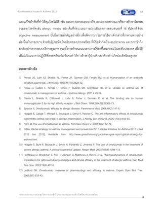 63
เอกสารประกอบการประชุมวิชาการประจาปี 2559 สมาคมสภาองค์กรโรคหืดแห่งประเทศไทย
Controversial Issues in Asthma 2016
และแก้ไขปัจจัยที่ทาให้คุมโรคไม่ได้ เช่น patient compliance หรือ device technique หรือการรักษาโรคพบ
ร่วมของโรคหืดเช่น allergic rhinitis อย่งเต็มที่ก่อน และการประเมินผลการตอบสนองที่ 16 สัปดาห์ ด้วย
objective measurement นั้นมีความสาคัญอย่างยิ่ง เพื่อพิจารณา ในการใช้ยา ดังกล่าวที่ราคาแพง อย่าง
ต่อเนื่องในระยะยาว สาหรับผู้ป่วยหืด ในบริบทของประเทศไทย ที่มีข้อจากัดเรื่องงบประมาณ และการเข้าถึง
ยาดังกล่าวจากระบบบริการสุขภาพ รวมทั้งการกาหนดแนวทางการใช้ยาที่เหมาะสมในระดับประเทศ เพื่อให้
เป็นไปในแนวทางปฏิบัติที่สอดคล้องกัน อันจะทาให้การรักษาผู้ป่วยด้วยยาดังกล่าวเกิดประสิทธิผลสูงสุด
เอกสารอ้างอิง
3) Presta LG, Lahr SJ, Shields RL, Porter JP, Gorman CM, Fendly BM, et al. Humanization of an antibody
directed against IgE. J Immunol. 1993;151(5):2623-32.
4) Pelaia G, Gallelli L, Renda T, Romeo P, Busceti MT, Grembiale RD, et al. Update on optimal use of
omalizumab in management of asthma. J Asthma Allergy. 2011;4:49-59.
5) Presta L, Shields R, O'Connell L, Lahr S, Porter J, Gorman C, et al. The binding site on human
immunoglobulin E for its high affinity receptor. J Biol Chem. 1994;269(42):26368-73.
6) Spector S. Omalizumab: efficacy in allergic disease. Panminerva Med. 2004;46(2):141-8.
7) Holgate S, Casale T, Wenzel S, Bousquet J, Deniz Y, Reisner C. The anti-inflammatory effects of omalizumab
confirm the central role of IgE in allergic inflammation. J Allergy Clin Immunol. 2005;115(3):459-65.
8) Price D. The use of omalizumab in asthma. Prim Care Respir J. 2008;17(2):62-72.
9) GINA. Global strategy for asthma management and prevention 2011. Global Initiative for Asthma 2011 [cited
2012 Jan 2012]; Available from: http://www.ginasthma.org/guidelines-gina-report-global-strategy-for-
asthma.html.
10) Holgate S, Buhl R, Bousquet J, Smith N, Panahloo Z, Jimenez P. The use of omalizumab in the treatment of
severe allergic asthma: A clinical experience update. Respir Med. 2009;103(8):1098-113.
11) Hochhaus G, Brookman L, Fox H, Johnson C, Matthews J, Ren S, et al. Pharmacodynamics of omalizumab:
implications for optimised dosing strategies and clinical efficacy in the treatment of allergic asthma. Curr Med
Res Opin. 2003;19(6):491-8.
12) Ledford DK. Omalizumab: overview of pharmacology and efficacy in asthma. Expert Opin Biol Ther.
2009;9(7):933-43.
 