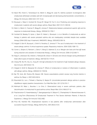 64
เอกสารประกอบการประชุมวิชาการประจาปี 2559 สมาคมสภาองค์กรโรคหืดแห่งประเทศไทย
Controversial Issues in Asthma 2016
13) Slavin RG, Ferioli C, Tannenbaum SJ, Martin C, Blogg M, Lowe PJ. Asthma symptom re-emergence after
omalizumab withdrawal correlates well with increasing IgE and decreasing pharmacokinetic concentrations. J
Allergy Clin Immunol. 2009;123(1):107-13 e3.
14) Bousquet J, Rabe K, Humbert M, Chung KF, Berger W, Fox H, et al. Predicting and evaluating response to
omalizumab in patients with severe allergic asthma. Respir Med. 2007;101(7):1483-92.
15) Wahn U, Martin C, Freeman P, Blogg M, Jimenez P. Relationship between pretreatment specific IgE and the
response to omalizumab therapy. Allergy. 2009;64(12):1780-7.
16) Humbert M, Beasley R, Ayres J, Slavin R, Hebert J, Bousquet J, et al. Benefits of omalizumab as add-on
therapy in patients with severe persistent asthma who are inadequately controlled despite best available
therapy (GINA 2002 step 4 treatment): INNOVATE. Allergy. 2005;60(3):309-16.
17) Holgate S, Buhl R, Bousquet J, Smith N, Panahloo Z, Jimenez P. The use of omalizumab in the treatment of
severe allergic asthma: A clinical experience update. Respiratory medicine. 2009;103(8):1098-113.
18) Corren J, Shapiro G, Reimann J, Deniz Y, Wong D, Adelman D, et al. Allergen skin tests and free IgE levels
during reduction and cessation of omalizumab therapy. J Allergy Clin Immunol. 2008;121(2):506-11.
19) Nopp A, Johansson SG, Ankerst J, Palmqvist M, Oman H. CD-sens and clinical changes during withdrawal of
Xolair after 6 years of treatment. Allergy. 2007;62(10):1175-81.
20) Chang TW, Wu PC, Hsu CL, Hung AF. Anti-IgE antibodies for the treatment of IgE-mediated allergic diseases.
Adv Immunol. 2007;93:63-119.
21) Holgate S, Smith N, Massanari M, Jimenez P. Effects of omalizumab on markers of inflammation in patients
with allergic asthma. Allergy. 2009;64(12):1728-36.
22) Bai TR, Vonk JM, Postma DS, Boezen HM. Severe exacerbations predict excess lung function decline in
asthma. Eur Respir J. 2007;30(3):452-6.
23) Braunstahl GJ, Leo J, Thirlwell J, Peachey G, Maykut R. Uncontrolled persistent allergic asthma in practice:
eXpeRience registry baseline characteristics. Curr Med Res Opin. 2011;27(4):761-7.
24) Molimard M, Mala L, Bourdeix I, Le Gros V. Observational study in severe asthmatic patients after
discontinuation of omalizumab for good asthma control. Respir Med. 2014;108(4):571-6.
25) Poachanukoon O, Kawamatawong T, Saengasapaviriya A, Sittipunt C, Chantaphakul H, Maneechotesuwan K,
et al. Long-Term Effectiveness Of Omalizumab Treatment In Thai Severe Asthmatic Patients: A Real-Life
Experience. J Allergy Clin Immunol.133(2):AB2.
26) Price KS, Hamilton RG. Anaphylactoid reactions in two patients after omalizumab administration after
successful long-term therapy. Allergy Asthma Proc. 2007;28(3):313-9.
 