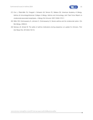 65
เอกสารประกอบการประชุมวิชาการประจาปี 2559 สมาคมสภาองค์กรโรคหืดแห่งประเทศไทย
Controversial Issues in Asthma 2016
27) Cox L, Platts-Mills TA, Finegold I, Schwartz LB, Simons FE, Wallace DV. American Academy of Allergy,
Asthma & Immunology/American College of Allergy, Asthma and Immunology Joint Task Force Report on
omalizumab-associated anaphylaxis. J Allergy Clin Immunol. 2007;120(6):1373-7.
28) Miller CW, Krishnaswamy N, Johnston C, Krishnaswamy G. Severe asthma and the omalizumab option. Clin
Mol Allergy. 2008;6:4.
29) Namazy JA, Schatz M. The safety of asthma medications during pregnancy: an update for clinicians. Ther
Adv Respir Dis. 2014;8(4):103-10.
 