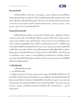 3
เอกสารประกอบการประชุมวิชาการประจาปี 2559 สมาคมสภาองค์กรโรคหืดแห่งประเทศไทย
Controversial Issues in Asthma 2016
นิยามของโรคหืด
โรคหืดเป็นโรคที่มีอาการหลากหลาย (heterogeneus disease) มีลักษณะการอักเสบเรื้อรังของ
หลอดลม ผู้ป่วยมีประวัติอาการทางเดินหายใจ ได้แก่ หายใจเสียงหวีด หอบเหนื่อย แน่นหน้าอกและอาการไอ
โดยอาการผู้ป่วยมีการเปลี่ยนแปลงได้หลายรูปแบบ ในด้านเวลาการดาเนินโรคและระดับความรุนแรงร่วมกับ
การตรวจพบการแปรปรวนของการอุดกั้นการไหลของลมในช่วงขาออก (variable expiratory airflow
limitation) และอาการอาจกาเริบ หรือกลับเป็นซ้าๆ ได้
ลักษณะทั่วไปของโรคหืด
โรคหืดพบได้บ่อยประมาณร้อยละ 7 ของประเทศไทย2
(น้าหนักคาแนะนา +) ผู้ป่วยมีอาการแปรปรวน
(variable symptoms) เช่น การหายใจเสียงหวีด เหนื่อยง่าย แน่นหน้าอก หรือไอ ร่วมกับ variable expiratory
airflow limitation โดยที่อาการและการอุดกั้นหลอดลม (airflow limitation) สามารถถูกกระตุ้นโดยการออก
กาลังกาย สัมผัสสารก่อภูมิแพ้หรือสารก่อระคายเคือง การเปลี่ยนแปลงสภาพอากาศ การติดเชื้อทางเดิน
หายใจ เป็นต้น โรคหืดมีลักษณะหลอดลมไวผิดปกติ (airway hyper-responsiveness) ต่อสารก่อภูมิแพ้ หรือ
สารที่ทาให้เกิดการระคายเคือง ทาให้เกิดการอักเสบเรื้อรังหลอดลมอย่างต่อเนื่องแม้ผู้ป่วยไม่มีอาการ หรืออาจ
มีผลตรวจสมรรถภาพปอดที่ปกติได้และสามารถกลับมาควบคุมอาการให้ปกติได้ด้วยการรักษาที่เหมาะสม
อาการโรคหืดและ airflow limitation อาจหายเองได้หรือหายภายหลังให้ยารักษา และไม่มีอาการอีกเป็น
เวลานานหลายสัปดาห์หรือเป็นเดือน ผู้ป่วยบางรายมีอาการกาเริบ (exacerbation) รุนแรง อาจทาให้เสียชีวิต
ได้ มีผลกระทบต่อผู้ป่วยและสังคม1
การวินิจฉัยโรคหืด
การวินิจฉัยโรคหืดประกอบด้วย
1) อาการที่เข้าได้กับโรคหืด
2) มีหลักฐานการตรวจพบว่ามี variable expiratory airflow limitation เช่น ได้ยินเสียงหวีด ซึ่งไม่จาเพาะกับ
แค่ในโรคหืดเท่านั้น จึงควรส่งตรวจสไปโรเมตรีย์ (spirometry) เพื่อยืนยันการวินิจฉัยโรคหืดตั้งแต่ครั้งแรกที่
ผู้ป่วยมาพบแพทย์ เนื่องจากการส่งตรวจภายหลังผู้ป่วยได้รับการรักษาด้วยยาควบคุมอาการ (controller) แล้ว
จะเกิดความยุ่งยากในการแปลผล ในกรณีไม่สามารถทาการตรวจสไปโรเมตรีย์ได้ การตรวจ peak expiratory
flow (PEF) variability จะช่วยเพิ่มความแม่นยาในการวินิจฉัยมากขึ้น1
(น้าหนักคาแนะนา +, คุณภาพ
หลักฐานระดับ 4)
 