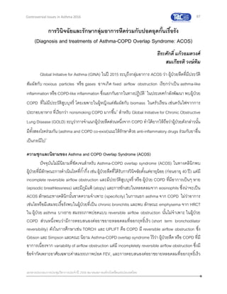 67
เอกสารประกอบการประชุมวิชาการประจาปี 2559 สมาคมสภาองค์กรโรคหืดแห่งประเทศไทย
Controversial Issues in Asthma 2016
การวินิจฉัยและรักษากลุ่มอาการหืดร่วมกับปอดอุดกั้นเรื้อรัง
(Diagnosis and treatments of Asthma-COPD Overlap Syndrome: ACOS)
ธีระศักดิ์ แก้วอมตวงศ์
สมเกียรติ วงษ์ทิม
Global Initiative for Asthma (GINA) ในปี 2015 ระบุถึงกลุ่มอาการ ACOS ว่า ผู้ป่วยหืดที่มีประวัติ
สัมผัสกับ noxious particles หรือ gases อาจเกิด fixed airflow obstruction เรียกว่าเป็น asthma-like
inflammation หรือ COPD-like inflammation ซึ่งแยกกันยากในทางปฏิบัติ1
ในประเทศกาลังพัฒนา พบผู้ป่วย
COPD ที่ไม่มีประวัติสูบบุหรี่ โดยเฉพาะในผู้หญิงแต่สัมผัสกับ biomass ในครัวเรือน เช่นควันไฟจากการ
ประกอบอาหาร ที่เรียกว่า nonsmoking COPD มากขึ้น2
สาหรับ Global Initiative for Chronic Obstructive
Lung Disease (GOLD) ระบุว่าการจาแนกผู้ป่วยหืดส่วนหนึ่งจาก COPD ทาได้ยากให้ถือว่าผู้ป่วยดังกล่าวนั้น
มีทั้งสองโรคร่วมกัน (asthma and COPD co-exist)แนะให้รักษาด้วย anti-inflammatory drugs ร่วมกับยาอื่น
เป็นกรณีไป3
ความชุกและนิยามของ Asthma and COPD Overlap Syndrome (ACOS)
ปัจจุบันไม่มีนิยามที่ชัดเจนสาหรับ Asthma-COPD overlap syndrome (ACOS) ในทางคลินิกพบ
ผู้ป่วยที่มีลักษณะการดาเนินโรคที่ก้ากึ่ง เช่น ผู้ป่วยหืดที่ได้รับการวินิจฉัยตั้งแต่อายุน้อย (ก่อนอายุ 40 ปี) แต่มี
incomplete reversible airflow obstruction และมีประวัติสูบบุหรี่ หรือ ผู้ป่วย COPD ที่มีอาการเป็นๆ หาย
(episodic breathlessness) และมีภูมิแพ้ (atopy) และการอักเสบในหลอดลมจาก eosinophils ซึ่งน่าจะเป็น
ACOS ลักษณะทางคลินิกนั้นขาดความจาเพาะ (specificity) ในการแยก asthma จาก COPD ไม่ว่าอาการ
เช่นไอหรือมีเสมหะเรื้อรังพบในผู้ป่วยที่เป็น chronic bronchitis และพบ ลักษณะ emphysema จาก HRCT
ใน ผู้ป่วย asthma บางราย สมรรถภาพปอดแบบ reversible airflow obstruction นั้นไม่จาเพาะ ในผู้ป่วย
COPD ส่วนหนึ่งพบว่ามีการตอบสนองต่อยาขยายหลอดลมที่ออกฤทธิ์เร็ว (short term bronchodilator
reversibility) ดังในการศึกษาเช่น TORCH และ UPLIFT คือ COPD มี reversible airflow obstruction ซึ่ง
Gibson และ Simpson และคณะ นิยาม Asthma-COPD overlap syndrome ไว้ว่า ผู้ป่วยหืด หรือ COPD ที่มี
อาการเนื่องจาก variability of airflow obstruction แต่มี incompletely reversible airflow obstruction ซึ่งมี
ข้อจากัดเพราะอาศัยเฉพาะค่าสมรรถภาพปอด FEV1 และการตอบสนองต่อยาขยายหลอดลมที่ออกฤทธิ์เร็ว
 
