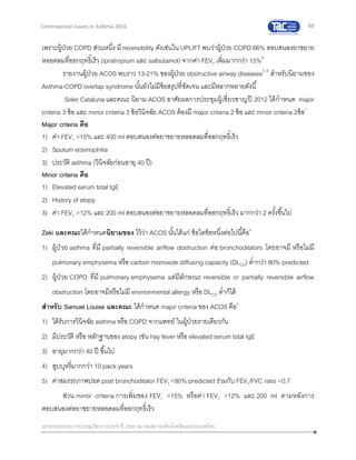 68
เอกสารประกอบการประชุมวิชาการประจาปี 2559 สมาคมสภาองค์กรโรคหืดแห่งประเทศไทย
Controversial Issues in Asthma 2016
เพราะผู้ป่วย COPD ส่วนหนึ่ง มี reversibility ดังเช่นใน UPLIFT พบว่าผู้ป่วย COPD 66% ตอบสนองยาขยาย
หลอดลมที่ออกฤทธิ์เร็ว (ipratropium และ salbutamol) จากค่า FEV1 เพิ่มมากกว่า 15%4
รายงานผู้ป่วย ACOS พบราว 13-21% ของผู้ป่วย obstructive airway diseases5, 6
สาหรับนิยามของ
Asthma-COPD overlap syndrome นั้นยังไม่มีข้อสรุปที่ชัดเจน และมีหลากหลายดังนี้
Soler Cataluna และคณะ นิยาม ACOS อาศัยผลการประชุมผู้เชี่ยวชาญปี 2012 ได้กาหนด major
criteria 3 ข้อ และ minor criteria 3 ข้อวินิจฉัย ACOS ต้องมี major criteria 2 ข้อ และ minor criteria 2ข้อ7
Major criteria คือ
1) ค่า FEV1 >15% และ 400 ml ตอบสนองต่อยาขยายหลอดลมที่ออกฤทธิ์เร็ว
2) Sputum eosinophilia
3) ประวัติ asthma (วินิจฉัยก่อนอายุ 40 ปี)
Minor criteria คือ
1) Elevated serum total IgE
2) History of atopy
3) ค่า FEV1 >12% และ 200 ml ตอบสนองต่อยาขยายหลอดลมที่ออกฤทธิ์เร็ว มากกว่า 2 ครั้งขึ้นไป
Zeki และคณะได้กาหนดนิยามของ ไว้ว่า ACOS นั้นได้แก่ ข้อใดข้อหนึ่งต่อไปนี้คือ6
1) ผู้ป่วย asthma ที่มี partially reversible airflow obstruction ต่อ bronchodilators โดยอาจมี หรือไม่มี
pulmonary emphysema หรือ carbon monoxide diffusing capacity (DLCO) ต่ากว่า 80% predicted
2) ผู้ป่วย COPD ที่มี pulmonary emphysema แต่มีลักษณะ reversible or partially reversible airflow
obstruction โดยอาจมีหรือไม่มี environmental allergy หรือ DLCO ต่าก็ได้
สาหรับ Samuel Louise และคณะ ได้กาหนด major criteria ของ ACOS คือ5
1) ได้รับการวินิจฉัย asthma หรือ COPD จากแพทย์ ในผู้ป่วยรายเดียวกัน
2) มีประวัติ หรือ หลักฐานของ atopy เช่น hay fever หรือ elevated serum total IgE
3) อายุมากกว่า 40 ปี ขึ้นไป
4) สูบบุหรี่มากกว่า 10 pack years
5) ค่าสมรรถภาพปอด post bronchodilator FEV1 <80% predicted ร่วมกับ FEV1/FVC ratio <0.7
ส่วน minor criteria การเพิ่มของ FEV1 >15% หรือค่า FEV1 >12% และ 200 ml ตามหลังการ
ตอบสนองต่อยาขยายหลอดลมที่ออกฤทธิ์เร็ว
 