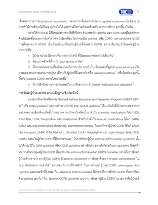 72
เอกสารประกอบการประชุมวิชาการประจาปี 2559 สมาคมสภาองค์กรโรคหืดแห่งประเทศไทย
Controversial Issues in Asthma 2016
เสื่อมทางกายภาพ (physical impairment) และความเสื่อมทางสมอง (cognitive impairment)ในผู้สุงอายุ
อาจทาให้การรักษาไม่ได้ผล คุมโรคไม่ได้ และอาจมีโอกาสเกิดผลข้างเคียงจากการรักษา มากขึ้น เป็นต้น
กล่าวได้ว่า ACOS มีลักษณะทางพยาธิสรีรวิทยา ร่วมระหว่าง asthma และ COPD และมีผลต่อการ
ดาเนินโรคที่รุนแรงกว่าโรคใดโรคหนึ่งโรคเดียว ไม่ว่าจะเป็น asthma หรือ COPD ผลกระทบของ ACOS
การศึกษาพบว่า ACOS นั้นเมื่อเปรียบเทียบกับผู้ป่วยที่มีเฉพาะ COPD อย่างเดียวพบว่ามีผลต่อผู้ป่วย
มากกว่าคือ
1) ผู้ป่วย ACOS มีอาการที่มากกว่า COPD ที่มีสมรรถภาพปอดใกล้เคียงกัน8
2) มีคุณภาพชีวิตที่ต่ากว่า (poor quality of life)9
3) มีโอกาสเกิดความเสี่ยงในอนาคตไม่ว่าจะเป็น การกาเริบเฉียบพลันที่สูงกว่า (exacerbation) หรือ
การลดลงของค่าสมรรถภาพปอด เทียบกับผู้ป่วยที่มีเฉพาะโรคหืด (isolated asthma)10
หรือโรคปอดอุดกั้น
เรื้อรัง (isolated COPD) อย่างใดอย่างหนึ่ง11
4) มีการใช้ทรัพยากรทางการแพทย์ในการรักษามากกว่า (direct healthcare cost utilization)12
การรักษาผู้ป่วย ACOS ตามหลักฐานเชิงประจักษ์
แนวทางรักษาโรคหืดตาม National Asthma Education and Prevention Program (NAEPP EPR-
3)13
หรือ GINA guideline1
และการรักษา COPD ตาม GOLD guideline3
ได้มุ่งเน้นไปที่เป้ าหมาย ลดอาการ
และลดความเสี่ยงที่จะเกิดขึ้นในอนาคต การรักษาโรคหืดนั้นยาที่เป็น controller medications ได้แก่ ICS,
ICS-LABA, LTRA, theophylline และ omalizumab สาหรับยาที่เป็น rescued medications ได้แก่ SABA,
SAMA และ oral prednisolone ส่วนยากลุ่ม maintenance therapy ในการรักษาผู้ป่วย COPD ได้แก่ LAMA
เช่น tiotropium, LABA, ICS-LABA และ roflumilast รวมทั้ง theophylline และ triple therapy ของยา ICS-
LABA-LAMA ในผู้ป่วย COPD ที่มีอาการรุนแรง14
ในการรักษาผู้ป่วย asthma-COPD overlap syndrome นั้น
ไม่ได้ระบุ ไว้ใน GINA guideline หรือ GOLD guideline อย่างชัดเจน อย่างไรก็ตามในบาง guideline ได้พูดถึง
แนวทางในการดูแลผู้ป่วย COPD ที่พบร่วมกับ asthma เช่น Canadian COPD Guideline กล่าวถึงการรักษา
ผู้ป่วยดังกล่าวว่า หากผู้ป่วย COPD มี asthma component การรักษาด้วยยา inhaled corticosteroid ใน
ระยะเริ่มต้นสามารถทาได้15
ประกอบกับการใช้ HRCT ในการจาแนกผู้ป่วย COPD phenotypes ของ
Fujimoto และคณะทาให้ ต่อมา ใน Japanese COPD Guideline ได้กล่าวถึงการรักษา COPD ที่แทรกซ้อน
ด้วย asthma เช่นกัน16
ใน Spanish COPD guideline ระบุว่าการรักษา ผู้ป่วย COPD ในกลุ่ม B คือผู้ป่วยที่
 