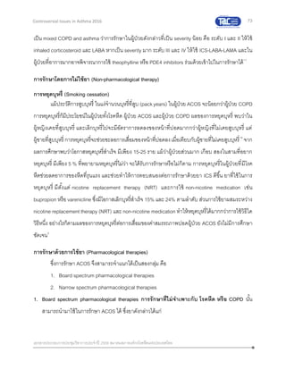 73
เอกสารประกอบการประชุมวิชาการประจาปี 2559 สมาคมสภาองค์กรโรคหืดแห่งประเทศไทย
Controversial Issues in Asthma 2016
เป็น mixed COPD and asthma ว่าการรักษาในผู้ป่วยดังกล่าวที่เป็น severity น้อย คือ ระดับ I และ II ให้ใช้
inhaled corticosteroid และ LABA หากเป็น severity มาก ระดับ III และ IV ให้ใช้ ICS-LABA-LAMA และใน
ผู้ป่วยที่อาการมากอาจพิจารณาการใช้ theophylline หรือ PDE4 inhibitors ร่วมด้วยเข้าไปในการรักษาได้17
การรักษาโดยการไม่ใช้ยา (Non-pharmacological therapy)
การหยุดบุหรี่ (Smoking cessation)
แม้ประวัติการสูบบุหรี่ ในแง่จานวนบุหรี่ที่สูบ (packyears) ในผู้ป่วย ACOS จะน้อยกว่าผู้ป่วย COPD
การหยุดบุหรี่ก็มีประโยชน์ในผู้ป่วยทั้งโรคหืด ผู้ป่วย ACOS และผู้ป่วย COPD ผลของการหยุดบุหรี่ พบว่าใน
ผู้หญิงเคยที่สูบบุหรี่ และเลิกบุหรี่ไปจะมีอัตราการลดลงของหน้าที่ปอดมากกว่าผู้หญิงที่ไม่เคยสูบบุหรี่ แต่
ผู้ชายที่สูบบุหรี่ การหยุดบุหรี่จะช่วยชะลอการเสื่อมของหน้าที่ปอดลงเมื่อเทียบกับผู้ชายที่ไม่เคยสูบบุหรี่18
จาก
ผลการศึกษาพบว่าโอกาสหยุดบุหรี่สาเร็จ มีเพียง 15-25 ราย แม้ว่าผู้ป่วยส่วนมาก เกือบ สองในสามที่อยาก
หยุดบุหรี่ มีเพียง 5 % ที่พยายามหยุดบุหรี่ไม่ว่า จะได้รับการรักษาหรือไม่ก็ตาม การหยุดบุหรี่ในผู้ป่วยที่มีโรค
หืดช่วยลดอาการของหืดที่รุนแรง และช่วยทาให้การตอบสนองต่อการรักษาด้วยยา ICS ดีขึ้น ยาที่ใช้ในการ
หยุดบุหรี่ มีตั้งแต่ nicotine replacement therapy (NRT) และการใช้ non-nicotine medication เช่น
bupropion หรือ varenicline ซึ่งมีโอกาสเลิกบุหรี่สาเร็จ 15% และ 24% ตามลาดับ ส่วนการใช้ยาผสมระหว่าง
nicotine replacement therapy (NRT) และ non-nicotine medication ทาให้หยุดบุหรี่ได้มากกว่าการใช้วิธีใด
วิธีหนึ่ง อย่างไรก็ตามผลของการหยุดบุหรี่ต่อการเสื่อมของค่าสมรรถภาพปอดผู้ป่วย ACOS ยังไม่มีการศึกษา
ชัดเจน5
การรักษาด้วยการใช้ยา (Pharmacological therapies)
ซึ่งการรักษา ACOS จึงสามารถจาแนกได้เป็นสองกลุ่ม คือ
1. Board spectrum pharmacological therapies
2. Narrow spectrum pharmacological therapies
1. Board spectrum pharmacological therapies การรักษาที่ไม่จาเพาะกับ โรคหืด หรือ COPD นั้น
สามารถนามาใช้ในการรักษา ACOS ได้ ซึ่งยาดังกล่าวได้แก่
 