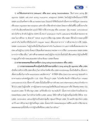 74
เอกสารประกอบการประชุมวิชาการประจาปี 2559 สมาคมสภาองค์กรโรคหืดแห่งประเทศไทย
Controversial Issues in Asthma 2016
1) ยาใช้บรรเทาอาการ (relievers) หรือ short acting bronchodilators ได้แก่ short acting β2
agonists (SABA) และ short acting muscarinic antagonist (SAMA) โดยในผู้ป่วยหืดนั้นแนะนาให้ใช้
SABA แบบเป็นครั้งคราว หรือ as needed basis ไม่แนะนาให้ใช้เป็นประจาเนื่องจากอาจมีปัญหา tolerance
หรือ down regulation ของ receptors แต่หากมีการใช้ยาดังกล่าวบ่อยๆ โดยอาการหืดไม่ดีขึ้น บ่งชี้ว่าอาจเกิด
การกาเริบเฉียบพลันของโรค แนะนาให้มีการใช้ ยาควบคุม หรือ controller เช่น inhaled corticosteroid
อย่างไรก็ตาม สาหรับในผู้ป่วย COPD นั้น พบว่า ipratropium ร่วมกับ salbutamol ช่วยเพิ่มค่าสมรรถภาพ
ปอด ในการศึกษา 12 สัปดาห์19
GOLD ระบุว่าการใช้ยากลุ่ม SAMA หรือ SABA ที่มีกลไกการออกฤทธิ์ที่
แตกต่างกัน โดยที่อาจใช้เป็นประจา (regular basis) เพื่อบรรเทาอาการ3
การศึกษาพบว่าการใช้ SABA-
SAMA combination ในผู้ป่วยหืดนั้นให้ผลไม่แตกต่างกัน ในแง่ของอาการ และการเพิ่มขึ้นของสมรรถภาพ
ปอด แต่ในผู้ป่วย COPD นั้นพบว่าได้ผลเพิ่มค่าสมรรถภาพปอด จากการใช้ยา combination SABA-SAMA
มากกว่าการใช้ยาเดี่ยว19
แต่การศึกษาผลของยาผสมในผู้ป่วย ACOS นั้นยังไม่มี เพียงแต่พบว่าผู้ป่วยหืดที่มี
การสูบบุหรี่ อาจมีการตอบสนองต่อการรักษาด้วยยา SAMA ที่ลดลง
2) ยาขยายหลอดลมที่ออกฤทธิ์ยาว (long acting bronchodilators หรือ LABD)
2.1 ยาขยายหลอดลมที่กระตุ้นตัวรับบีต้าออกฤทธิ์ยาว (long acting β2 agonists) หรือ LABA
เป็นที่ทราบดีว่าการใช้ LABA เดี่ยวๆ ในการรักษาโรคหืด หรือ LABA monotherapy นั้นเป็นข้อห้าม เนื่องจาก
เพิ่มความเสี่ยงในการเกิด exacerbation และอัตราตาย20
ทาให้มีคาเตือน (black box warning) ขององค์การ
อาหารและยาแห่งสหรัฐอเมริกา (US FDA) ซึ่งระบุว่า LABA ในโรคหืด ต้องมีการใช้ร่วมกับยา inhaled
corticosteroid (ICS) เนื่องจากที่ LABA นั้นไม่มีฤทธิ์ต้านการอักเสบ (anti-inflammatory effect) สาหรับการ
ใช้ ICS-LABA ในผู้ป่วยหืด หากผู้ป่วยสามารถควบคุมโรคหืดได้แนะนาสองแนวทางคือ ให้ลดขนาดของ ICS
ลงและคง LABA ไว้ หรือ หยุด LABA แต่ให้เหลือ ICS ขนาดเดิมไว้1
เนื่องจากความวิตกกังวลเรื่องความ
ปลอดภัยของ LABA ในการรักษาโรคหืด (LABA safety) ได้มีการศึกษาในผู้ป่วยที่คุมโรคหืด ได้ด้วย ICS-
LABA combination และแบ่งผู้ป่วยเป็นสองกลุ่มคือ กลุ่มแรกให้หยุด LABA ไป และอีกกลุ่ม ยังคง LABA
เอาไว้ ผลการศึกษาพบว่าผู้ป่วยที่หยุด LABA นั้นพบว่ามีการลดลงของคุณภาพชีวิต และมีการใช้ยาขยาย
หลอดลมออกฤทธิ์เร็วที่มากกว่าผู้ป่วยหืดที่ยังคง LABA ในการรักษา21
 