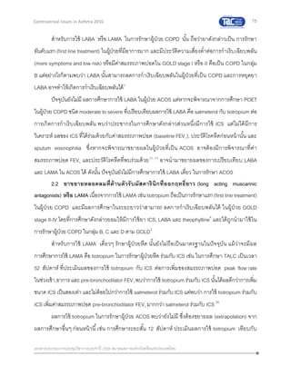75
เอกสารประกอบการประชุมวิชาการประจาปี 2559 สมาคมสภาองค์กรโรคหืดแห่งประเทศไทย
Controversial Issues in Asthma 2016
สาหรับการใช้ LABA หรือ LAMA ในการรักษาผู้ป่วย COPD นั้น ถือว่ายาดังกล่าวเป็น การรักษา
อันดับแรก (first line treatment) ในผู้ป่วยที่มีอาการมาก และมีประวัติความเสี่ยงต่าต่อการกาเริบเฉียบพลัน
(more symptoms and low risk) หรือมีค่าสมรรถภาพปอดใน GOLD stage I หรือ II คือเป็น COPD ในกลุ่ม
B แต่อย่างไรก็ตามพบว่า LABA นั้นสามารถลดการกาเริบเฉียบพลันในผู้ป่วยที่เป็น COPD และการหยุดยา
LABA อาจทาให้เกิดการกาเริบเฉียบพลันได้3
ปัจจุบันยังไม่มี ผลการศึกษาการใช้ LABA ในผู้ป่วย ACOS แต่หากจะพิจารณาจากการศึกษา POET
ในผู้ป่วย COPD ชนิด moderate to severe ที่เปรียบเทียบผลการใช้ LABA คือ salmeterol กับ tiotropium ต่อ
การเกิดการกาเริบเฉียบพลัน พบว่าประชากรในการศึกษาดังกล่าวส่วนหนึ่งมีการใช้ ICS แต่ไม่ได้มีการ
วิเคราะห์ ผลของ ICS ที่ได้ร่วมด้วยกับค่าสมรรถภาพปอด (baseline FEV1), ประวัติโรคหืดก่อนหน้านั้น และ
sputum eosinophilia ซึ่งหากจะพิจารณาขยายผลในผู้ป่วยที่เป็น ACOS อาจต้องมีการพิจารณาที่ค่า
สมรรถภาพปอด FEV1 และประวัติโรคหืดที่พบร่วมด้วย22, 23
อาจนามาขยายผลของการเปรียบเทียบ LABA
และ LAMA ใน ACOS ได้ ดังนั้น ปัจจุบันยังไม่มีการศึกษาการใช้ LABA เดี่ยว ในการรักษา ACOS
2.2 ยาขยายหลอดลมที่ต้านตัวรับมัสคารินิกที่ออกฤทธิ์ยาว (long acting muscarinic
antagonists) หรือ LAMA เนื่องจากการใช้ LAMA เช่น tiotropium ถือเป็นการรักษาแรก (first line treatment)
ในผู้ป่วย COPD และมีผลการศึกษาในระยะยาวว่าสามารถ ลดการกาเริบเฉียบพลันได้ ในผู้ป่วย GOLD
stage II-IV โดยที่การศึกษาดังกล่าวยอมให้มีการใช้ยา ICS, LABA และ theophylline4
และได้ถูกนามาใช้ใน
การรักษาผู้ป่วย COPD ในกลุ่ม B, C และ D ตาม GOLD3
สาหรับการใช้ LAMA เดี่ยวๆ รักษาผู้ป่วยหืด นั้นยังไม่ถือเป็นมาตรฐานในปัจจุบัน แม้ว่าจะมีผล
การศึกษาการใช้ LAMA คือ tiotropium ในการรักษาผู้ป่วยหืด ร่วมกับ ICS เช่น ในการศึกษา TALC เป็นเวลา
52 สัปดาห์ ที่ประเมินผลของการใช้ tiotropium กับ ICS ต่อการเพิ่มของสมรรถภาพปอด peak flow rate
ในช่วงเช้า,อาการและ pre-bronchodilator FEV1 พบว่าการใช้ tiotropium ร่วมกับ ICS นั้นได้ผลดีกว่าการเพิ่ม
ขนาด ICS เป็นสองเท่า และไม่ด้อยไปกว่าการใช้ salmeterol ร่วมกับ ICS แต่พบว่า การใช้ tiotropium ร่วมกับ
ICS เพิ่มค่าสมรรถภาพปอด pre-bronchodilator FEV1 มากกว่า salmeterol ร่วมกับ ICS 24
ผลการใช้ tiotropium ในการรักษาผู้ป่วย ACOS พบว่ายังไม่มี ซึ่งต้องขยายผล (extrapolation) จาก
ผลการศึกษาอื่นๆ ก่อนหน้านี้เช่น การศึกษาระยะสั้น 12 สัปดาห์ ประเมินผลการใช้ tiotropium เทียบกับ
 