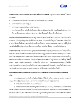 4
เอกสารประกอบการประชุมวิชาการประจาปี 2559 สมาคมสภาองค์กรโรคหืดแห่งประเทศไทย
Controversial Issues in Asthma 2016
การซักประวัติ ลักษณะอาการทางระบบหายใจที่เข้าได้กับโรคหืด ถ้าผู้ป่วยมีอาการดังต่อไปนี้มีโอกาส
เป็นโรคหืด
 มีอาการมากกว่าหนึ่งอย่าง ได้แก่ หายใจเสียงหวีด เหนื่อย ไอ แน่นหน้าอก
 อาการแย่ลงช่วงกลางคืนหรือรุ่งเช้า
 อาการและความรุนแรงแปรปรวนตลอดระยะเวลา
 อาการหืดกระตุ้นโดยการติดเชื้อ ไข้หวัด ออกกาลังกาย สัมผัสสารก่อภูมิแพ้ การเปลี่ยนแปลงสภาพอากาศ
หัวเราะ หรือโดนสารระคายเคืองทางเดินหายใจ เช่น ควันรถยนต์ ควันทุกชนิด หรือกลิ่นแรง
ประวัติและประวัติครอบครัว ควรซักประวัติผู้ป่วยที่มีโอกาสเป็นโรคหืด ได้แก่ มีอาการระบบทางเดินหายใจ
ช่วงวัยเด็ก ประวัติภูมิแพ้จมูกหรือ ภูมิแพ้ผิวหนัง (eczema) ประวัติโรคหืดหรือภูมิแพ้ในครอบครัว แต่อย่างไรก็
ตามประวัติเหล่านี้ไม่จาเพาะเจาะจงสาหรับโรคหืด และไม่พบใน asthma phenotype ทุกคน ผู้ป่วยที่มีภูมิแพ้
จมูกหรือภูมิแพ้ผิวหนัง ควรซักประวัติทางระบบหายใจอย่างละเอียด เพื่อหาอาการของโรคหืดร่วมด้วย
การตรวจร่างกาย การตรวจร่างกายในผู้ป่วยโรคหืด ผลตรวจส่วนใหญ่จะปกติ การตรวจพบสิ่งผิดปกติที่พบ
บ่อย ได้แก่ ฟังเสียงหวีด ช่วงหายใจออก หรือหายใจออกแรงๆ ผู้ป่วยมีอาการโรคหืดกาเริบอย่างรุนแรง อาจจะ
ตรวจไม่พบเสียงหวีดเลยก็ได้ เนื่องจากการไหลของอากาศลดลงอย่างมาก แต่ควรตรวจพบอาการแสดงอื่นๆ
ของระบบหายใจล้มเหลวเฉียบพลัน โดยเสียงหวีดสามารถตรวจพบได้ในผู้ป่วยที่มีภาวะ/โรคอื่นๆ ได้ดังนี้
COPD, upper airway obstruction, การติดเชื้อทางเดินหายใจ, tracheobronchomalacia หรือมีสิ่ง
แปลกปลอมอุดกั้นระบบทางเดินหายใจ ไม่ควรตรวจพบ crackles หรือ เสียงหวีดช่วงหายใจเข้า ควรตรวจดู
จมูกเพื่อดูลักษณะของ inferior turbinate และตรวจหาดูว่ามี nasal polyp ร่วมด้วยหรือไม่
บทบาทของการตรวจสมรรถภาพปอดในการประเมินโรคหืดและคาแนะนาการตรวจสมรรถภาพ
ปอด
การทดสอบสมรรถภาพปอดโดยสไปโรเมตรีย์ช่วยบ่งชี้ว่ามีการตีบของหลอดลม (airflow limitation)
แนะนาให้ทาในผู้ป่วยที่มีประวัติและการตรวจร่างกายที่สงสัยโรคหืดเพื่อวัตถุประสงค์ดังนี้
1) ยืนยันว่ามีภาวะหลอดลมตีบ และความรุนแรง
2) ประเมินว่ามีการตอบสนองต่อยาสูดขยายหลอดลม (reversibility) ก่อนการรักษา และ/หรือ มีการ
ตอบสนองต่อการใช้ยารักษาโรคหืดหรือไม่ (variable airflow limitation) โดยการยืนยันว่ามีภาวะหลอดลมตีบ
พิจารณาจากค่า FEV1/FVC มีค่าน้อยกว่า 0.75-0.8 ในผู้ใหญ่ที่มีอายุน้อยกว่า 60 ปี และการตอบสนองต่อยา
 