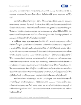 77
เอกสารประกอบการประชุมวิชาการประจาปี 2559 สมาคมสภาองค์กรโรคหืดแห่งประเทศไทย
Controversial Issues in Asthma 2016
eosinophilia มาคาดคะเนการตอบสนองของผู้ป่วย asthma-COPD overlap ต่อการรักษาด้วย ICS คือ
fluticasone proprionate เป็นเวลา 3 เดือน ว่ามี FEV1 เพิ่มขึ้นในกลุ่มที่มี sputum eosinophilia และได้รับ
ICS28
อย่างไรก็ตาม ผู้ป่วยหืดในการศึกษา GOAL ที่ศึกษาผลของการใช้ ICS-LABA คือ fluticasone
proprionate และ salmeterol เป็นเวลา 1 ปี ซึ่งการศึกษาดังกล่าวได้มีการประเมินการตอบสนองของผู้ป่วยหืด
ที่มีต่อยาคอร์ติโคสเตอรอยอด์ รับประทานในระยะสั้นแล้วพบว่าจานวนผู้ป่วยที่ได้รับ ICS-LABA ที่ควบคุมโรค
ได้ นั้นมากกว่า ICS เดี่ยวๆ (well controlled and total controlled asthma) แต่พบว่ามีผู้ป่วยหืดที่ได้รับ ICS-
LABA จานวนหนึ่งก็ยังคุมอาการของโรคหืดไม่ได้ เมื่อพิจารณาผู้ป่วยดังกล่าว มีประวัติสูบบุหรี่น้อยกว่า 10
pack-years หรือไม่สูบบุหรี่ ซึ่งยังไม่เข้าได้กับนิยามของ ACOS29
4) การใช้ triple therapy (ICS-LABA-LAMA) ปัจจุบันมีการใช้ ยาสามชนิด (triple therapy) มากขึ้นใน
การรักษา ทั้งในผู้ป่วย COPD ที่คุมโรคไม่ได้ด้วย LAMA และมีการเพิ่ม ICS-LABA เข้าไป และผู้ป่วยหืดที่
ควบคุมโรคไม่ได้ด้วย ICS-LABA และมีการเพิ่ม LAMA เข้าไป สาหรับ COPD ใน GOLD guideline ได้มีการ
ระบุว่าการใช้ LAMA-ICS-LABA combination นั้น ได้ประโยชน์เพิ่มเติม (additional benefit) เช่นการศึกษา
OPTIMAL ในผู้ป่วย moderate to severe COPD สามกลุ่ม เป็นเวลา 1 ปี ที่ศึกษาผลของผู้ป่วย COPD ที่
ได้รับยา tiotropium ร่วมกับ fluticasone และ salmeterol เทียบกับ กลุ่ม tiotropium ร่วมกับ salmeterol และ
กลุ่มที่ได้รับยา tiotropium ร่วมกับ placebo พบว่า triple therapy ไม่ลดการเกิดอัตรากาเริบเฉียบพลันใน
ผู้ป่วย มีผลลดอาการและลดการนอนโรงพยาบาลมากกว่ากลุ่มอื่นในการศึกษานี้ก็ตาม30
ในขณะที่ผลของการ
ใช้ budesonide formoterol เพิ่มเข้าไปในผู้ป่วย COPD ที่ได้ tiotropium เป็นเวลา 3 เดือน พบว่าลดการกาเริบ
เฉียบพลันได้ 31
นอกจากนี้ผลการศึกษาพบว่า ผู้ป่วย COPD ในการศึกษา UPLIFT นั้น มีผู้ป่วยส่วนหนึ่งที่ได้รับ
ICS ซึ่งได้ประโยชน์จากการใช้ triple therapy ของ LAMA-ICS-LABA ในการลดการกาเริบเฉียบพลัน4
อย่างไรก็ตามผลของ Triple therapy (LAMA-ICS-LABA) ในผู้ป่วย ACOS ต้องมีการศึกษาต่อไป ซึ่ง
ผู้ป่วยหืดที่สูบบุหรี่ อาจเข้าได้กับนิยามของ ACOS นั้นอาจมี ICS resistance จากผลของบุหรี่ต่อการออก
ฤทธิ์ลดการอักเสบของ ICS และ ถือว่า asthma, COPD และ ACOS จึงได้ประโยชน์จากการหยุดบุหรี่ แม้
การศึกษาพบว่ามีผู้ป่วยหืดจานวนหนึ่ง ICS resistance หรือไม่ตอบสนองต่อการรักษาด้วย ICS โดยที่ไม่มี
ประวัติสูบบุหรี่ก็ตาม32
 