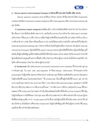 78
เอกสารประกอบการประชุมวิชาการประจาปี 2559 สมาคมสภาองค์กรโรคหืดแห่งประเทศไทย
Controversial Issues in Asthma 2016
2. Narrow spectrum pharmacological therapies การรักษาที่จาเพาะต่อ โรคหืด หรือ ACOS
Narrow spectrum treatment สามารถใช้ในการรักษา ACOS ได้ ซึ่งยาดังกล่าวได้แก่ leukotriene
modifiers อันได้แก่ leukotriene receptor antagonist หรือ 5-lipoxygenase หรือ monoclonal antibody ต่อ
IgE เป็นต้น
1) Leukotriene receptor antagonist (LTRA) แม้ว่า LTRA จะไม่มีประสิทธิภาพเท่ากับ ICS ในการรักษา
หืด เนื่องจาก ICS นั้นมีประสิทธิภาพมากกว่า และถือเป็น first line ในการรักษาใน GINA step 2 controller
แต่ใน GINA ก็ได้ระบุว่าการใช้ LTRA อาจเลือกในผู้ป่วยหืดที่ไม่ประสงค์จะใช้ ICS แต่อย่างไรก็ตาม มีบาง
การศึกษาอ้างว่า LTRA นั้นอาจได้ผลเนื่องจาก ICS เองไม่ได้ออกผลในการยับยั้งการอักเสบที่เกี่ยวข้องกับ
cystenyle leukotriene pathway และ LTRA อาจได้ประโยชน์ในผู้ป่วยหืดบางประเภท เช่น ผู้ป่วย exercise
induced bronchospasm ผู้ป่วยหืดที่เป็น aspirin induced asthma ผู้ป่วยหืดที่มีโรคอ้วน ผู้ป่วยหืดที่สูบบุหรี่
เป็นต้น ซึ่งผู้ป่วยหืดที่สูบบุหรี่ก็อาจมีส่วนหนึ่งที่เข้าได้กับนิยามของ ACOS แต่อย่างไรก็ตามแนะนาว่าควรให้
ผู้ป่วยหืดดังกล่าวหยุดบุหรี่ นอกจากนี้ไม่มีการใช้ LTRA ในการรักษาผู้ป่วย COPD ดังนั้นจึงอาจสรุปได้ว่า ยัง
ไม่มีการศึกษาผลของ LTRA ในการรักษาผู้ป่วย ACOS5
2) Omalizumab เป็น DNA-derived humanized monoclonal murine antibody ที่จาเพาะต่อ IgE ลด
การจับของ IgE กับ mast cells และ basophils ทาให้ลด allergic inflammation ได้ ช่วยลดการเกิด
exacerbation ในผู้ป่วยหืด และระบาดวิทยาพบว่า ระดับของ IgE นั้นมีความสัมพันธ์กับ asthma โดยเฉพาะ
ในผู้ป่วยหืดที่มี atopy ในประเทศตะวันตก33
ซึ่ง omalizumab นั้นบ่งชี้ในผู้ป่วยหืดที่มี serum IgE 30-700
IU/ml และมี ผลการตรวจ skin prick test หรือ in vitro เป็นบวกต่อ perennial antigen และคุมอาการไม่ได้
ด้วย ICS หรือ ICS-LABA จากการศึกษารวมทั้งหมด 34
หากพิจารณาการศึกษา INNOVATE study ที่ศึกษา
ผลของการใช้ omalizumab ในการลดการกาเริบเฉียบพลันของโรคหืด ซึ่งถือเป็น primary endpoint ที่สาคัญ
ในผู้ป่วยที่คุมอาการไม่ได้ด้วยยา ICS high dose หรือ ICS-LABA พบว่าการศึกษาดังกล่าวได้ exclude ผู้ป่วย
หืดที่มีประวัตสูบบุหรี่มากกว่า 10 pack years ออกไป ซึ่งอาจเป็นผู้ป่วยที่เข้าได้กับนิยามของ ACOS ได้ แต่
อย่างไรก็ตาม ยังไม่มีผลการศึกษาของ omalizumab ในผู้ป่วยหืดที่สูบบุหรี่ หรือในผู้ป่วย COPD ที่มี atopy
และมีประวัติการกาเริบเฉียบพลันบ่อยๆ
 
