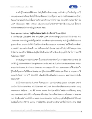 79
เอกสารประกอบการประชุมวิชาการประจาปี 2559 สมาคมสภาองค์กรโรคหืดแห่งประเทศไทย
Controversial Issues in Asthma 2016
สาหรับผู้ป่วย ACOS ที่มีลักษณะสาคัญคือ มีโรคหืด จาก atopy และมีระดับ IgE ในเลือดที่สูง การใช้
ยา omalizumab ควรพิจาณาข้อบ่งชี้ที่ชัดเจน เนื่องจากราคายาที่สูงมาก และข้อจากัดที่ระบุเฉพาะการรักษา
ด้วยยาดังกล่าวในผู้ป่วยหืดเท่านั้น อย่างไรก็ตามอาจพิจารณาการใช้ยากลุ่ม ICS-LABA ร่วมกับยาอื่นๆ เช่น
LAMA หรือ selective PDE4 inhibitors เช่น roflumilast ไปก่อนที่จะพิจารณาใช้ omalizumab ซึ่งต้องรอ
การศึกษาผลของยาฉีดดังกล่าวในผู้ป่วย ACOS ต่อไป
Broad spectrum treatment ในผู้ป่วยทั้งสามกลุ่มคือ โรคหืด COPD และ ACOS
1) ยาผสม ICS-LABA-LTRA หรือ ICS-LABA-LAMA เนื่องจากหลักฐานการศึกษาผลของยาผสม ICS-
LABA-LTRA ดังกล่าวในผู้ป่วยหืดที่คุมโรคไม่ได้ ในการศึกษา open label study พบว่า ผู้ป่วยหืดที่ไม่สามารถ
คุมอาการด้วย ICS-LABA นั้นได้ประโยชน์ในการรักษาด้วย added on montelukast โดยให้ผลในการเพิ่มค่า
คะแนน ACT score อย่างชัดเจนที่ 3 และ 6 เดือนตามลาดับ โดยเฉพาะอย่างยิ่งในผู้ป่วยที่มี allergic rhinitis
เป็นโรคร่วม ในการศึกษานี้ไม่ได้ระบุว่าผู้ป่วยที่คัดเข้ามาในการศึกษามีประวัติสูบบุหรี่หรือไม่ ซึ่งอาจจะเข้าได้
กับนิยามของ ACOS35
สาหรับข้อมูลในการใช้ ICS-LABA นั้นได้ประโยชน์ในผู้ป่วยหืดที่คุมอาการของโรคหืดไม่ได้ ด้วย ICS
และได้ในผู้ป่วย COPD ที่มีความเสี่ยงสูงต่อการกาเริบเฉียบพลัน เช่นมีประวัติกาเริบเฉียบพลันบ่อยๆ หรือมีค่า
สมรรถภาพปอด FEV1 ต่ากว่า 50% predicted ตาม GOLD การใช้ ICS-LABA-LAMA อาจได้ประโยชน์ใน
ผู้ป่วยหืดที่คุมอาการไม่ได้ด้วย ICS-LABA และผู้ป่วย COPD ที่ได้รับ LAMA และยังไม่สามารถคุมอาการได้
อาจได้ประโยชน์จากการ ใช้ ICS-LABA เพิ่มเข้าไป โดยให้ผลทั้งการลดอาการ และการลดการกาเริบ
เฉียบพลันได้3
ดังนั้น หากพิจารณารวมกัน ผู้ป่วย ที่มีลักษณะของ asthma ร่วมด้วย เป็นหลัก ใน NAEPP EPR3ได้
แนะนาว่าให้เริ่มการรักษาด้วย ICS เป็นยาหลัก หรือ LTRA เป็นตัวเลือก เพื่อหวังผลในการรักษา airway
inflammation โดยผู้ป่วย COPD ที่มี asthma feature ดังกล่าวอาจได้ประโยชน์จากการ ใช้ Long acting
bronchodilators (LABD) ไม่ว่าจะเป็น LABA หรือ LAMA ในการเพิ่มค่าสมรรถภาพปอด ลดอาการ และลด
การกาเริบเฉียบพลัน ในกรณีที่มีอาการของ chronic bronchitis ในผู้ป่วยสูบบุหรี่ หรือผู้ป่วย COPD ที่สงสัย
ในผู้ป่วยที่ได้รับการวินิจฉัย asthma การใช้ LAMA น่าจะเป็นการรักษาแรกที่เริ่มในผู้ป่วย ตาม GOLD
 