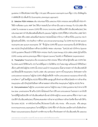 80
เอกสารประกอบการประชุมวิชาการประจาปี 2559 สมาคมสภาองค์กรโรคหืดแห่งประเทศไทย
Controversial Issues in Asthma 2016
guideline การใช้ระดับของ FeNO ที่สูง (>50 ppb) หรือ sputum eosinophil count ที่สูง (>3%) เป็นข้อมูลใน
การตัดสินใช้ ICS เพิ่มเข้าไป (Eosinophilic phenotypic approach)
2) Selective PDE4 inhibitors เช่น roflumilast ที่เป็น selective PDE4 inhibitors ออกฤทธิ์ยับยั้ง PDE4 ทา
ให้มีการเพิ่มของ cyclic AMP โดย ได้รับการยอมรับในการรักษาเป็น add on therapy กับ ICS-LABA หรือ
LAMA ใน moderate to severe COPD ที่มี chronic bronchitis และที่มีประวัติกาเริบเฉียบพลันบ่อยๆ โดย
roflumilast ลดการกาเริบเฉียบพลันเมื่อเทียบกับplacebo ในผู้ป่วย COPD ที่ได้รับการรักษาด้วย LABD ไม่ว่า
จะเป็น LABA หรือ LAMA แต่ผลเพิ่มค่าสมรรถภาพปอดนั้นไม่มากก็ตาม การศึกษาที่เป็น post-hoc พบว่า
ผู้ป่วยส่วนหนึ่งได้รับ ICS ร่วมด้วย การศึกษา pre-clinical pharmacology ใน COPD พบว่ายาลด sputum
neutrophils และ sputum eosinophils ได้ 36
ซึ่ง ผู้ป่วย COPD ที่มี sputum eosinophilia นั้น เข้าได้กับนิยาม
ของ ACOS ปัจจุบันยังไม่มีผลการศึกษาประสิทธิภาพของ roflumilast ในACOS อย่างไรก็ตาม Spanish
COPD guideline ได้แนะนาว่าให้ใช้ PDE4 inhibitor ร่วมกับ triple therapy (ICS-LABA-LAMA) ผู้ป่วยที่เป็น
COPD overlap asthma phenotype ที่มีอาการรุนแรง (severe) ในระดับ IV ที่ไอมีเสมหะ (expectoration)
3) Theophylline Theophylline เป็น nonselective PDE inhibitor ใช้ในการรักษาผู้ป่วยหืด และ COPD โดย
ใน GINA แนะนาให้ใช้ร่วมกับ ICS ในกรณีที่คุมอาการไม่ได้ด้วย ICS ในขนาดสูง แต่ไม่แนะนาให้ใช้เป็นยา
เดี่ยวๆ แต่สาหรับในผู้ป่วย COPD นั้น GOLD แนะนาว่า theophylline นั้นสามารถลดการกาเริบเฉียบพลันได้
และได้ผลเมื่อใช้ theophylline ร่วมกับ LABA เช่น salmeterol นอกจากนี้theophylline ยังช่วยลดการเกิด
corticosteroid resistance ในผู้ป่วย COPD หรือผู้ป่วยหืดได้ การเกิด corticosteroid resistance ดังกล่าวนั้น
อาจเกิดจาก3
บุหรี่ โดยที่ผู้ป่วย ACOS ที่มีประวัติหืด และสูบบุหรี่ ดังกล่าวอาจได้ประโยชน์จากการรักษาด้วย
theophylline แม้ว่าปัจจุบันยังไม่มีผลการศึกษาผลของการรักษาด้วย theophylline ในผู้ป่วย ACOS ก็ตาม
4) Oral prednisolone ในผู้ป่วย uncontrolled asthma ในผู้ป่วย step 5 GINA guideline พบว่าสามารถใช้
low dose prednisolone ได้ แต่ใน COPD นั้นไม่แนะนาในการใช้ oral corticosteroid ในระยะยาว ยกเว้นใช้
ในกรณีที่ผู้ป่วยมีประวัติการกาเริบเฉียบพลันเท่านั้น อย่างไรก็ตามผู้ป่วย severe asthma ที่มีอาการมาก และ
ประวัติกาเริบเฉียบพลันบ่อยๆ ที่ไม่ตอบสนองต่อการรักษาตามปกติของการรักษาโรคหืด ซึ่งอาจเข้าได้กับ
นิยามของ ACOS หากตัดโรคร่วมที่พบได้บ่อยออกไปแล้ว เช่น rhinitis หรือ sinusitis หรือ allergic
bronchopulmonary aspergillosis ในกรณีที่ผู้ป่วย COPD ที่มีการกาเริบบ่อย และมีความจาเป็นต้องรักษา
ด้วยยา oral prednisolone เป็นประจา อาจพิจารณายาอื่นๆ ที่จะช่วยลดการกาเริบเฉียบพลัน คือ selective
 