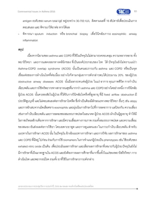 83
เอกสารประกอบการประชุมวิชาการประจาปี 2559 สมาคมสภาองค์กรโรคหืดแห่งประเทศไทย
Controversial Issues in Asthma 2016
antigen ระดับของ serum total IgE อยู่ระหว่าง 30-700 IU/L ติดตามผลที่ 16 สัปดาห์เพื่อประเมินการ
ตอบสนอง และ พิจาณาให้ยาต่อ หากได้ผล
- พิจารณา sputum induction หรือ bronchial biopsy เพื่อวินิจฉัยภาวะ eosinophilic airway
inflammation
สรุป
เนื่องจากนิยามของ asthma และ COPD ที่ใช้ในปัจจุบันไม่สามารถครอบคลุม ความหลากหลาย ทั้ง
พยาธิวิทยา และการแสดงออกทางคลินิกของ ที่เป็นองค์ประกอบของ โรค ได้ ปัจจุบันยังไม่ทราบแน่ว่า
Asthma-COPD overlap syndrome (ACOS) นั้นเป็นคนละภาวะกับ asthma และ COPD หรือเป็นจุด
เชื่อมต่อของการดาเนินโรคที่ต่อเนื่อง อย่างไรก็ตามกลุ่มอาการดังกล่าวพบได้ประมาณ 20% ของผู้ป่วย
obstructive airway diseases ACOS นั้นมีผลกระทบต่อผู้ป่วย ในแง่ อาการ คุณภาพชีวิต การกาเริบ
เฉียบพลัน และการใช้ทรัพยากรทางสาธารณสุขที่มากกว่าasthma และ COPD อย่างใดอย่างหนึ่ง การวินิจฉัย
ผู้ป่วย ACOS นั้นควรสงสัยในผู้ป่วย ที่ได้รับการวินิจฉัยโรคหืดที่สูงอายุ ที่มี fixed airflow obstruction มี
ประวัติสูบบุหรี่ และไม่ตอบสนองต่อการรักษาโรคหืด ซึ่งจาเป็นต้องมีลักษณะทางพยาธิวิทยา อื่นๆ เช่น atopy
และการอักเสบจากเม็ดเลือดขาว eosinophils และมุ่งเน้นการรักษาไปที่การลดอาการ แลป้ องกัน ความเสี่ยง
เช่นการกาเริบเฉียบพลัน และการลดลงของสมรรถภาพปอดในอนาคต ผู้ป่วย ACOS มักเป็นผู้สูงอายุ ทาให้มี
โอกาสเกิดผลข้างเคียงจากการรักษา และมีความเสื่อมทางกายภาพ รวมทั้งสมรรถภาพปอด และความเสื่อม
ของสมอง อันส่งผลต่อการใช้ยา โดยเฉพาะยาสูด และการดูแลตนเอง ในภาวะกาเริบเฉียบพลัน สาหรับ
แนวทางในการรักษา ACOS นั้น ในปัจจุบัน อ้างอิงแนวทางการรักษา และการวิจัย ผลการรักษาของ asthma
และ COPD ที่มีอยู่ ไปก่อน ร่วมกับการใช้ biomarkers ในการจาแนกผู้ป่วยเป็นphenotypes เช่น ใช้ระดับของ
exhaled nitric oxide เป็นต้น เพื่อประเมินผลการรักษาและเลือกผลการรักษาที่เหมาะกับผู้ป่วยปัจจุบันยังไม่
มีการรักษาที่เป็นมาตรฐานใน ACOS และยังต้องการผลการศึกษาที่มากขึ้นทั้งในแง่ของพยาธิสรีรวิทยา การ
ดาเนินโรค และพยากรณ์โรค รวมทั้ง ยาที่ใช้ในการรักษาภาวะดังกล่าว
 