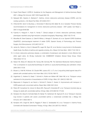 85
เอกสารประกอบการประชุมวิชาการประจาปี 2559 สมาคมสภาองค์กรโรคหืดแห่งประเทศไทย
Controversial Issues in Asthma 2016
13. Expert Panel Report 3 (EPR-3): Guidelines for the Diagnosis and Management of Asthma-Summary Report
2007. J Allergy Clin Immunol. 2007;120(5 Suppl):S94-138.
14. Nakawah MO, Hawkins C, Barbandi F. Asthma, chronic obstructive pulmonary disease (COPD), and the
overlap syndrome. J Am Board Fam Med. 2013;26(4):470-7.
15. O'Donnell DE, Aaron S, Bourbeau J, Hernandez P, Marciniuk DD, Balter M, et al. Canadian Thoracic Society
recommendations for management of chronic obstructive pulmonary disease - 2007 update. Can Respir J.
2007;14 Suppl B:5B-32B.
16. Fujimoto K, Kitaguchi Y, Kubo K, Honda T. Clinical analysis of chronic obstructive pulmonary disease
phenotypes classified using high-resolution computed tomography. Respirology. 2006;11(6):731-40.
17. Miravitlles M, Soler-Cataluna JJ, Calle M, Molina J, Almagro P, Quintano JA, et al. Spanish COPD Guidelines
(GesEPOC): pharmacological treatment of stable COPD. Spanish Society of Pulmonology and Thoracic
Surgery. Arch Bronconeumol. 2012;48(7):247-57.
18. James AL, Palmer LJ, Kicic E, Maxwell PS, Lagan SE, Ryan GF, et al. Decline in lung function in the Busselton
Health Study: the effects of asthma and cigarette smoking. Am J Respir Crit Care Med. 2005;171(2):109-14.
19. In chronic obstructive pulmonary disease, a combination of ipratropium and albuterol is more effective than
either agent alone. An 85-day multicenter trial. COMBIVENT Inhalation Aerosol Study Group. Chest.
1994;105(5):1411-9.
20. Nelson HS, Weiss ST, Bleecker ER, Yancey SW, Dorinsky PM. The Salmeterol Multicenter Asthma Research
Trial: a comparison of usual pharmacotherapy for asthma or usual pharmacotherapy plus salmeterol. Chest.
2006;129(1):15-26.
21. Brozek JL, Kraft M, Krishnan JA, Cloutier MM, Lazarus SC, Li JT, et al. Long-acting beta2-agonist step-off in
patients with controlled asthma. Arch Intern Med. 2012;172(18):1365-75.
22. Vogelmeier C, Hederer B, Glaab T, Schmidt H, Rutten-van Molken MP, Beeh KM, et al. Tiotropium versus
salmeterol for the prevention of exacerbations of COPD. N Engl J Med. 2011;364(12):1093-103.
23. Magnussen H, Bugnas B, van Noord J, Schmidt P, Gerken F, Kesten S. Improvements with tiotropium in
COPD patients with concomitant asthma. Respir Med. 2008;102(1):50-6.
24. Peters SP, Kunselman SJ, Icitovic N, Moore WC, Pascual R, Ameredes BT, et al. Tiotropium bromide step-up
therapy for adults with uncontrolled asthma. N Engl J Med. 2010;363(18):1715-26.
25. Kerstjens HA, Disse B, Schroder-Babo W, Bantje TA, Gahlemann M, Sigmund R, et al. Tiotropium improves
lung function in patients with severe uncontrolled asthma: a randomized controlled trial. J Allergy Clin
Immunol. 2011;128(2):308-14.
26. Kerstjens HA1, Engel M, Dahl R, Paggiaro P, Beck E, Vandewalker M, et al. Tiotropium in Asthma Poorly
Controlled with Standard Combination Therapy. N Engl J Med. 2012;367(13):1198-207.
 