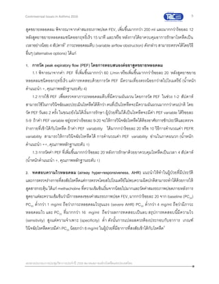 5
เอกสารประกอบการประชุมวิชาการประจาปี 2559 สมาคมสภาองค์กรโรคหืดแห่งประเทศไทย
Controversial Issues in Asthma 2016
สูดขยายหลอดลม พิจารณาจากค่าสมรรถภาพปอด FEV1 เพิ่มขึ้นมากกว่า 200 ml และมากกว่าร้อยละ 12
หลังสูดยาขยายหลอดลมชนิดออกฤทธิ์เร็ว 15 นาที และ/หรือ หลังการได้ยาควบคุมอาการรักษาโรคหืดเป็น
เวลาอย่างน้อย 4 สัปดาห์3
ภาวะหลอดลมตีบ (variable airflow obstruction) ดังกล่าว สามารถตรวจได้โดยวิธี
อื่นๆ (alternative options) ได้แก่
1. การวัด peak expiratory flow (PEF) โดยการตอบสนองต่อยาสูดขยายหลอดลม
1.1 พิจารณาจากค่า PEF ที่เพิ่มขึ้นมากกว่า 60 L/min หรือเพิ่มขึ้นมากกว่าร้อยละ 20 หลังสูดยาขยาย
หลอดลมชนิดออกฤทธิ์เร็ว แต่การทดสอบด้วยการวัด PEF มีความเที่ยงตรงน้อยกว่าสไปโรเมตรีย์ (น้าหนัก
คาแนะนา +, คุณภาพหลักฐานระดับ 4)
1.2 การใช้ PEF เพื่อตรวจหาภาวะหลอดลมตีบที่มีความผันผวน โดยการวัด PEF ในช่วง 1-2 สัปดาห์
สามารถใช้ในการวินิจฉัยและประเมินโรคหืดได้ดีกว่า คนที่เป็นโรคหืดจะมีความผันผวนมากกว่าคนปกติ โดย
วัด PEF วันละ 2 ครั้ง ในขณะยังไม่ได้เริ่มการรักษา ผู้ป่วยที่ไม่ได้เป็นโรคหืดจะมีค่า PEF variable ได้ร้อยละ
5-9 ถ้าค่า PEF variable อยู่ระหว่างร้อยละ 9-20 จะให้การวินิจฉัยโรคหืดได้ต้องอาศัยการซักประวัติและตรวจ
ร่างกายที่เข้าได้กับโรคหืด ถ้าค่า PEF variability ได้มากกว่าร้อยละ 20 หรือ 10 วิธีการคานวณค่า PEFR
variability สามารถให้การวินิจฉัยโรคหืดได้ การคานวณค่า PEF variability อ่านในภาคผนวก (น้าหนัก
คาแนะนา ++, คุณภาพหลักฐานระดับ 1)
1.3 การวัดค่า PEF ที่เพิ่มขึ้นมากกว่าร้อยละ 20 หลังการรักษาด้วยยาควบคุมโรคหืดเป็นเวลา 4 สัปดาห์
(น้าหนักคาแนะนา +, คุณภาพหลักฐานระดับ 1)
2. ทดสอบความไวหลอดลม (airway hyper-responsiveness, AHR) แนะนาให้ทาในผู้ป่วยที่มีประวัติ
และการตรวจร่างกายที่สงสัยโรคหืดแต่การตรวจโดยสไปโรเมตรีย์ไม่พบความผิดปกติสามารถทาได้ด้วยการให้
สูดสารกระตุ้น ได้แก่ methacholine ที่ความเข้มข้นเริ่มจากน้อยไปมากและวัดค่าสมรรถภาพปอดภายหลังการ
สูดยาแต่ละความเข้มข้นว่ามีการลดลงของค่าสมรรถภาพปอด FEV1 มากกว่าร้อยละ 20 จาก baseline (PC20)
PC20 ต่ากว่า 1 mg/ml ถือว่าภาวะหลอดลมไวรุนแรง (severe AHR) PC20 ต่ากว่า 4 mg/ml ถือว่ามีภาวะ
หลอดลมไว และ PC20 ที่มากกว่า 16 mg/ml ถือว่าผลการทดสอบเป็นลบ สรุปการทดสอบนี้มีความไว
(sensitivity) สูงแต่ความจาเพาะ (specificity) ต่า ดังนั้นการแปลผลควรต้องประกอบกับอาการ เกณฑ์
วินิจฉัยโรคหืดควรมีค่า PC20 น้อยกว่า 8 mg/ml ในผู้ป่วยที่มีอาการที่สงสัยเข้าได้กับโรคหืด4
 