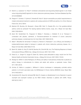 86
เอกสารประกอบการประชุมวิชาการประจาปี 2559 สมาคมสภาองค์กรโรคหืดแห่งประเทศไทย
Controversial Issues in Asthma 2016
27. Nannini LJ, Lasserson TJ, Poole P. Combined corticosteroid and long-acting beta(2)-agonist in one inhaler
versus long-acting beta(2)-agonists for chronic obstructive pulmonary disease. Cochrane Database Syst Rev.
2012;9:CD006829.
28. Kitaguchi Y, Komatsu Y, Fujimoto K, Hanaoka M, Kubo K. Sputum eosinophilia can predict responsiveness to
inhaled corticosteroid treatment in patients with overlap syndrome of COPD and asthma. Int J Chron Obstruct
Pulmon Dis. 2012;7:283-9.
29. Bateman ED, Boushey HA, Bousquet J, Busse WW, Clark TJ, Pauwels RA, et al. Can guideline-defined
asthma control be achieved? The Gaining Optimal Asthma ControL study. Am J Respir Crit Care Med.
2004;170(8):836-44.
30. Aaron SD, Vandemheen KL, Fergusson D, Maltais F, Bourbeau J, Goldstein R, et al. Tiotropium in
combination with placebo, salmeterol, or fluticasone-salmeterol for treatment of chronic obstructive
pulmonary disease: a randomized trial. Ann Intern Med. 2007;146(8):545-55.
31. Welte T, Miravitlles M, Hernandez P, Eriksson G, Peterson S, Polanowski T, et al. Efficacy and tolerability of
budesonide/formoterol added to tiotropium in patients with chronic obstructive pulmonary disease. Am J
Respir Crit Care Med. 2009;180(8):741-50.
32. Martin RJ, Szefler SJ, King TS, Kraft M, Boushey HA, Chinchilli VM, et al. The Predicting Response to Inhaled
Corticosteroid Efficacy (PRICE) trial. J Allergy Clin Immunol. 2007;119(1):73-80.
33. Arbes SJ, Jr., Gergen PJ, Vaughn B, Zeldin DC. Asthma cases attributable to atopy: results from the Third
National Health and Nutrition Examination Survey. J Allergy Clin Immunol. 2007;120(5):1139-45.
34. Rodrigo GJ, Neffen H, Castro-Rodriguez JA. Efficacy and safety of subcutaneous omalizumab vs placebo as
add-on therapy to corticosteroids for children and adults with asthma: a systematic review. Chest.
2011;139(1):28-35.
35. Virchow JC, Mehta A, Ljungblad L, Mitfessel H. Add-on montelukast in inadequately controlled asthma
patients in a 6-month open-label study: the MONtelukast In Chronic Asthma (MONICA) study. Respir Med.
2010;104(5):644-51.
36. Grootendorst DC, Gauw SA, Verhoosel RM, Sterk PJ, Hospers JJ, Bredenbroker D, et al. Reduction in sputum
neutrophil and eosinophil numbers by the PDE4 inhibitor roflumilast in patients with COPD. Thorax.
2007;62(12):1081-7.
 