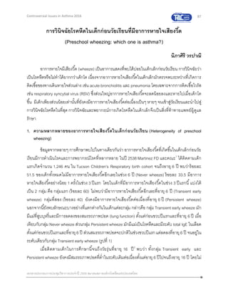 87
เอกสารประกอบการประชุมวิชาการประจาปี 2559 สมาคมสภาองค์กรโรคหืดแห่งประเทศไทย
Controversial Issues in Asthma 2016
การวินิจฉัยโรคหืดในเด็กก่อนวัยเรียนที่มีอาการหายใจเสียงวี้ด
(Preschool wheezing: which one is asthma?)
นิภาศิริ วรปาณิ
อาการหายใจมีเสียงวี้ด (wheeze) เป็นอาการแสดงที่พบได้บ่อยในเด็กเล็กก่อนวัยเรียน การวินิจฉัยว่า
เป็นโรคหืดหรือไม่ทาได้ยากกว่าเด็กโต เนื่องจากอาการหายใจเสียงวี้ดในเด็กเล็กมักตรวจพบระหว่างที่เกิดการ
ติดเชื้อของทางเดินหายใจส่วนล่าง เช่น acute bronchiolitis และ pneumonia โดยเฉพาะจากการติดเชื้อไวรัส
เช่น respiratory syncytial virus (RSV) ซึ่งส่วนใหญ่อาการหายใจเสียงวี้ดจะลดน้อยลงและหายไปเมื่อเด็กโต
ขึ้น มีเด็กเพียงส่วนน้อยเท่านั้นที่ยังคงมีอาการหายใจเสียงวี้ดต่อเนื่องเป็นๆ หายๆ จนเข้าสู่วัยเรียนและนาไปสู่
การวินิจฉัยโรคหืดในที่สุด การวินิจฉัยและพยากรณ์การเกิดโรคหืดในเด็กเล็กจึงเป็นสิ่งที่ท้าทายแพทย์ผู้ดูแล
รักษา
1. ความหลากหลายของอาการหายใจเสียงวี้ดในเด็กก่อนวัยเรียน (Heterogeneity of preschool
wheezing)
ข้อมูลจากหลายๆ การศึกษาพบไปในทางเดียวกันว่า อาการหายใจเสียงวี้ดที่เกิดขึ้นในเด็กเล็กก่อนวัย
เรียนมีการดาเนินโรคและการพยากรณ์โรคที่หลากหลาย ในปี 2538 Martinez FD และคณะ1
ได้ติดตามเด็ก
แรกเกิดจานวน 1,246 คน ใน Tucson Children's Respiratory birth cohort จนถึงอายุ 6 ปี พบว่าร้อยละ
51.5 ของเด็กทั้งหมดไม่มีอาการหายใจเสียงวี้ดอีกเลยในช่วง 6 ปี (Never wheeze) ร้อยละ 33.5 มีอาการ
หายใจเสียงวี้ดอย่างน้อย 1 ครั้งในช่วง 3 ปีแรก โดยในเด็กที่มีอาการหายใจเสียงวี้ดในช่วง 3 ปีแรกนี้แบ่งได้
เป็น 2 กลุ่ม คือ กลุ่มแรก (ร้อยละ 60) ไม่พบว่ามีอาการหายใจเสียงวี้ดอีกเลยที่อายุ 6 ปี (Transient early
wheeze) กลุ่มที่สอง (ร้อยละ 40) ยังคงมีอาการหายใจเสียงวี้ดต่อเนื่องที่อายุ 6 ปี (Persistent wheeze)
นอกจากนี้ยังพบลักษณะบางอย่างที่แตกต่างกันในเด็กแต่ละกลุ่ม กล่าวคือ กลุ่ม Transient early wheeze มัก
มีแม่ที่สูบบุหรี่และมีการลดลงของสมรรถภาพปอด (lung function) ตั้งแต่ก่อนขวบปีแรกและที่อายุ 6 ปี เมื่อ
เทียบกับกลุ่ม Never wheeze ส่วนกลุ่ม Persistent wheeze มักมีแม่เป็นโรคหืดและมีระดับ total IgE ในเลือด
ตั้งแต่ก่อนขวบปีแรกและที่อายุ6 ปี ส่วนสมรรถภาพปอดจะปกติในช่วงขวบปีแรกแต่ลดลงที่อายุ 6 ปี จนอยู่ใน
ระดับเดียวกับกลุ่ม Transient early wheeze (รูปที่ 1)
เมื่อติดตามเด็กในการศึกษานี้จนถึงวัยรุ่นที่อายุ 16 ปี2
พบว่า ทั้งกลุ่ม Transient early และ
Persistent wheeze ยังคงมีสมรรถภาพปอดที่ต่าในระดับเดิมต่อเนื่องตั้งแต่อายุ 6 ปีไปจนถึงอายุ 16 ปี โดยไม่
 