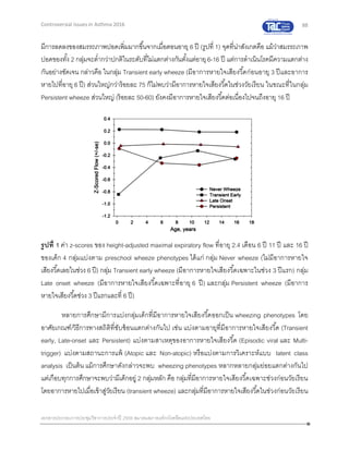 88
เอกสารประกอบการประชุมวิชาการประจาปี 2559 สมาคมสภาองค์กรโรคหืดแห่งประเทศไทย
Controversial Issues in Asthma 2016
มีการลดลงของสมรรถภาพปอดเพิ่มมากขึ้นจากเมื่อตอนอายุ 6 ปี (รูปที่ 1) จุดที่น่าสังเกตคือ แม้ว่าสมรรถภาพ
ปอดของทั้ง 2 กลุ่มจะต่ากว่าปกติในระดับที่ไม่แตกต่างกันตั้งแต่อายุ6-16 ปี แต่การดาเนินโรคมีความแตกต่าง
กันอย่างชัดเจน กล่าวคือ ในกลุ่ม Transient early wheeze (มีอาการหายใจเสียงวี้ดก่อนอายุ 3 ปีและอาการ
หายไปที่อายุ 6 ปี) ส่วนใหญ่กว่าร้อยละ 75 ก็ไม่พบว่ามีอาการหายใจเสียงวี้ดในช่วงวัยเรียน ในขณะที่ในกลุ่ม
Persistent wheeze ส่วนใหญ่ (ร้อยละ 50-60) ยังคงมีอาการหายใจเสียงวี้ดต่อเนื่องไปจนถึงอายุ 16 ปี
รูปที่ 1 ค่า z-scores ของ height-adjusted maximal expiratory flow ที่อายุ 2.4 เดือน 6 ปี 11 ปี และ 16 ปี
ของเด็ก 4 กลุ่มแบ่งตาม preschool wheeze phenotypes ได้แก่ กลุ่ม Never wheeze (ไม่มีอาการหายใจ
เสียงวี้ดเลยในช่วง 6 ปี) กลุ่ม Transient early wheeze (มีอาการหายใจเสียงวี้ดเฉพาะในช่วง 3 ปีแรก) กลุ่ม
Late onset wheeze (มีอาการหายใจเสียงวี้ดเฉพาะที่อายุ 6 ปี) และกลุ่ม Persistent wheeze (มีอาการ
หายใจเสียงวี้ดช่วง 3 ปีแรกและที่ 6 ปี)
หลายการศึกษามีการแบ่งกลุ่มเด็กที่มีอาการหายใจเสียงวี้ดออกเป็น wheezing phenotypes โดย
อาศัยเกณฑ์/วิธีการทางสถิติที่ซับซ้อนแตกต่างกันไป เช่น แบ่งตามอายุที่มีอาการหายใจเสียงวี้ด (Transient
early, Late-onset และ Persistent) แบ่งตามสาเหตุของอาการหายใจเสียงวี้ด (Episodic viral และ Multi-
trigger) แบ่งตามสถานะการแพ้ (Atopic และ Non-atopic) หรือแบ่งตามการวิเคราะห์แบบ latent class
analysis เป็นต้น แม้การศึกษาดังกล่าวจะพบ wheezing phenotypes หลากหลายกลุ่มย่อยแตกต่างกันไป
แต่เกือบทุกการศึกษาจะพบว่ามีเด็กอยู่ 2 กลุ่มหลัก คือ กลุ่มที่มีอาการหายใจเสียงวี้ดเฉพาะช่วงก่อนวัยเรียน
โดยอาการหายไปเมื่อเข้าสู่วัยเรียน (transient wheeze) และกลุ่มที่มีอาการหายใจเสียงวี้ดในช่วงก่อนวัยเรียน
 