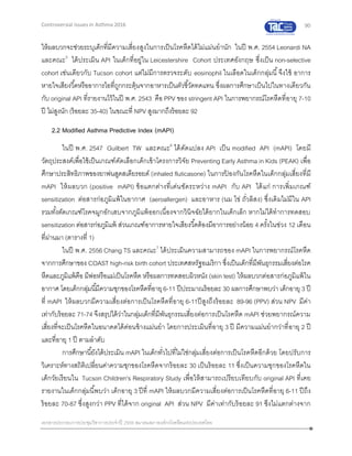 90
เอกสารประกอบการประชุมวิชาการประจาปี 2559 สมาคมสภาองค์กรโรคหืดแห่งประเทศไทย
Controversial Issues in Asthma 2016
ให้ผลบวกจะช่วยระบุเด็กที่มีความเสี่ยงสูงในการเป็นโรคหืดได้ไม่แม่นยานัก ในปี พ.ศ. 2554 Leonardi NA
และคณะ5
ได้ประเมิน API ในเด็กที่อยู่ใน Leicestershire Cohort ประเทศอังกฤษ ซึ่งเป็น non-selective
cohort เช่นเดียวกับ Tucson cohort แต่ไม่มีการตรวจระดับ eosinophil ในเลือดในเด็กกลุ่มนี้จึงใช้ อาการ
หายใจเสียงวี้ดหรืออาการไอที่ถูกกระตุ้นจากอาหารเป็นตัวชี้วัดทดแทน ซึ่งผลการศึกษาเป็นไปในทางเดียวกัน
กับ original API ที่รายงานไว้ในปี พ.ศ. 2543 คือ PPV ของ stringent API ในการพยากรณ์โรคหืดที่อายุ 7-10
ปี ไม่สูงนัก (ร้อยละ 35-40) ในขณะที่ NPV สูงมากถึงร้อยละ 92
2.2 Modified Asthma Predictive Index (mAPI)
ในปี พ.ศ. 2547 Guilbert TW และคณะ6
ได้ดัดแปลง API เป็น modified API (mAPI) โดยมี
วัตถุประสงค์เพื่อใช้เป็นเกณฑ์คัดเลือกเด็กเข้าโครงการวิจัย Preventing Early Asthma in Kids (PEAK) เพื่อ
ศึกษาประสิทธิภาพของยาพ่นสูดสเตียรอยด์ (inhaled fluticasone) ในการป้ องกันโรคหืดในเด็กกลุ่มเสี่ยงที่มี
mAPI ให้ผลบวก (positive mAPI) ข้อแตกต่างที่เด่นชัดระหว่าง mAPI กับ API ได้แก่ การเพิ่มเกณฑ์
sensitization ต่อสารก่อภูมิแพ้ในอากาศ (aeroallergen) และอาหาร (นม ไข่ ถั่วลิสง) ซึ่งเดิมไม่มีใน API
รวมทั้งตัดเกณฑ์โรคจมูกอักเสบจากภูมิแพ้ออกเนื่องจากวินิจฉัยได้ยากในเด็กเล็ก หากไม่ได้ทาการทดสอบ
sensitization ต่อสารก่อภูมิแพ้ ส่วนเกณฑ์อาการหายใจเสียงวี้ดต้องมีอาการอย่างน้อย 4 ครั้งในช่วง 12 เดือน
ที่ผ่านมา (ตารางที่ 1)
ในปี พ.ศ. 2556 Chang TS และคณะ7
ได้ประเมินความสามารถของ mAPI ในการพยากรณ์โรคหืด
จากการศึกษาของ COAST high-risk birth cohort ประเทศสหรัฐอเมริกา ซึ่งเป็นเด็กที่มีพันธุกรรมเสี่ยงต่อโรค
หืดและภูมิแพ้คือ มีพ่อหรือแม่เป็นโรคหืด หรือผลการทดสอบผิวหนัง (skin test) ให้ผลบวกต่อสารก่อภูมิแพ้ใน
อากาศ โดยเด็กกลุ่มนี้มีความชุกของโรคหืดที่อายุ6-11 ปีประมาณร้อยละ 30 ผลการศึกษาพบว่า เด็กอายุ 3 ปี
ที่ mAPI ให้ผลบวกมีความเสี่ยงต่อการเป็นโรคหืดที่อายุ 6-11ปีสูงถึงร้อยละ 89-96 (PPV) ส่วน NPV มีค่า
เท่ากับร้อยละ 71-74 จึงสรุปได้ว่าในกลุ่มเด็กที่มีพันธุกรรมเสี่ยงต่อการเป็นโรคหืด mAPI ช่วยพยากรณ์ความ
เสี่ยงที่จะเป็นโรคหืดในอนาคตได้ค่อนข้างแม่นยา โดยการประเมินที่อายุ 3 ปี มีความแม่นยากว่าที่อายุ 2 ปี
และที่อายุ 1 ปี ตามลาดับ
การศึกษานี้ยังได้ประเมิน mAPI ในเด็กทั่วไปที่ไม่ใช่กลุ่มเสี่ยงต่อการเป็นโรคหืดอีกด้วย โดยปรับการ
วิเคราะห์ทางสถิติเปลี่ยนค่าความชุกของโรคหืดจากร้อยละ 30 เป็นร้อยละ 11 ซึ่งเป็นความชุกของโรคหืดใน
เด็กวัยเรียนใน Tucson Children's Respiratory Study เพื่อให้สามารถเปรียบเทียบกับ original API ที่เคย
รายงานในเด็กกลุ่มนี้พบว่า เด็กอายุ 3 ปีที่ mAPI ให้ผลบวกมีความเสี่ยงต่อการเป็นโรคหืดที่อายุ 6-11 ปีถึง
ร้อยละ 70-87 ซึ่งสูงกว่า PPV ที่ได้จาก original API ส่วน NPV มีค่าเท่ากับร้อยละ 91 ซึงไม่แตกต่างจาก
 