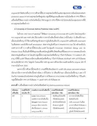 91
เอกสารประกอบการประชุมวิชาการประจาปี 2559 สมาคมสภาองค์กรโรคหืดแห่งประเทศไทย
Controversial Issues in Asthma 2016
original API ข้อสังเกตอื่นๆ จากการศึกษานี้คือ ความชุกของโรคหืดในแต่ละกลุ่มประชากรมีผลโดยตรงต่อค่า
predictive values หากความชุกของโรคหืดสูงเช่น กลุ่มที่มีพันธุกรรมเสี่ยงต่อการเป็นโรคหืด ค่า PPV ที่ได้จาก
เครื่องมือที่ใช้พยากรณ์การเกิดโรคหืดนั้นๆ ก็มักจะสูงกว่า PPV ที่ได้หากนาไปประเมินในกลุ่มประชากรที่มี
ความชุกของโรคหืดต่ากว่า
2.3 University of Cincinnati Asthma Predictive Index (ucAPI)
ในปี พ.ศ. 2557 Amin P และคณะ8
ได้พัฒนา University of Cincinnati API (ucAPI) โดยประยุกต์มา
จาก original API และ mAPI เช่น ใช้เกณฑ์อาการหายใจเสียงวี้ดอย่างน้อย 2 ครั้งในช่วง 12 เดือนที่ผ่านมา
เมื่อประเมินที่อายุ 3 ปี ใช้เกณฑ์โรคจมูกอักเสบจากภูมิแพ้เช่นเดียวกับ original API แต่ตัดระดับ eosinophil
ในเลือดออก และยังใช้เกณฑ์ sensitization ต่อสารก่อภูมิแพ้ในอากาศและอาหาร (นม ไข่) คล้ายคลึงกับ
mAPI (ตารางที่ 1) การศึกษานี้ได้ประเมิน ucAPI ในกลุ่มเด็ก Cincinnati Childhood Allergy and Air
Pollution Study ซึ่งเป็นเด็กที่มีพันธุกรรมเสี่ยงต่อโรคภูมิแพ้คือ มีพ่อหรือแม่ที่มีผลบวกจากการทดสอบผิวหนัง
ต่อสารก่อภูมิแพ้ในอากาศ โดยเด็กกลุ่มนี้มีความชุกของโรคหืดที่อายุ 7 ปีเท่ากับร้อยละ 17.5 ผลพบว่า เด็ก
อายุ 3 ปีที่มี ucAPI ให้ผลบวกมีความเสี่ยงต่อโรคหืดที่อายุ 7 ปีเท่ากับร้อยละ 60 ส่วนค่า NPV เท่ากับร้อยละ
89 จะเห็นได้ว่าค่า PPV ไม่สูงนัก ในขณะที่ค่า NPV สูง ผลการศึกษามีความคล้ายคลึงกับ original API ที่
รายงานในปี พ.ศ. 2543
นอกจากนี้การศึกษานี้ยังพบอีกว่า เกณฑ์ที่ซับซ้อนน้อยกว่า ucAPI เช่น atopic persistent wheeze
(นิยามว่ามีอาการหายใจเสียงวี้ดอย่างน้อย 2 ครั้งในช่วง 12 เดือนที่ผ่านมา เมื่อประเมินที่อายุ 2 และ 3 ปี
ร่วมกับการทดสอบผิวหนังต่อสารก่อภูมิแพ้ในอากาศให้ผลบวก) สามารถพยากรณ์โรคหืดที่อายุ 7 ปีในเด็ก
กลุ่มนี้ได้โดยมีค่า PPV เท่ากับร้อยละ 71 และค่า NPV เท่ากับร้อยละ 85
ตารางที่ 1 เครื่องมือพยากรณ์การเกิดโรคหืดชนิดต่างๆ (Asthma predictive indices)
ชนิดของ
เครื่องมือ
อายุที่เริ่มใช้
ประเมิน (ปี)
เกณฑ์อาการหายใจเสียงวี้ด เกณฑ์วินิจฉัยหลัก
(อย่างน้อย 1 ข้อ)
เกณฑ์วินิจฉัยรอง
(อย่างน้อย 2 ข้อ)
API 3 Loose: Early wheezer
(เคยมีอาการหายใจเสียงวี้ด)
Stringent: Early frequent
wheezer (มีอาการหายใจ
เสียงวี้ดบ่อยมาก, wheeze
rating scale ≥ 3)
- พ่อหรือแม่เป็นโรคหืด
(วินิจฉัยโดยแพทย์)
- เด็กเป็นโรคผื่นผิวหนัง
อักเสบจากภูมิแพ้
(วินิจฉัยโดยแพทย์)
- อาการหายใจเสียงวี้ดไม่
สัมพันธ์กับหวัด
- ระดับ eosinophil ในเลือด
มากกว่าหรือเท่ากับร้อยละ 4
- เด็กเป็นโรคจมูกอักเสบจาก
ภูมิแพ้ (วินิจฉัยโดยแพทย์)
 