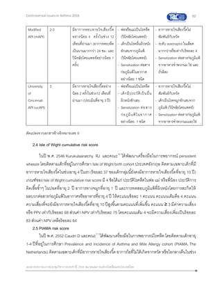 92
เอกสารประกอบการประชุมวิชาการประจาปี 2559 สมาคมสภาองค์กรโรคหืดแห่งประเทศไทย
Controversial Issues in Asthma 2016
Modified
API (mAPI)
2-3 มีอาการหอบหายใจเสียงวี้ด
อย่างน้อย 4 ครั้งในช่วง 12
เดือนที่ผ่านมา (อาการหอบหืด
เป็นนานมากกว่า 24 ชม. และ
วินิจฉัยโดยแพทย์อย่างน้อย 1
ครั้ง)
- พ่อหรือแม่เป็นโรคหืด
(วินิจฉัยโดยแพทย์)
- เด็กเป็นโรคผื่นผิวหนัง
อักเสบจากภูมิแพ้
(วินิจฉัยโดยแพทย์)
- Sensitization ต่อสาร
ก่อภูมิแพ้ในอากาศ
อย่างน้อย 1 ชนิด
- อาการหายใจเสียงวี้ดไม่
สัมพันธ์กับหวัด
- ระดับ eosinophil ในเลือด
มากกว่าหรือเท่ากับร้อยละ 4
- Sensitization ต่อสารก่อภูมิแพ้
จากอาหารจาพวกนม ไข่ และ
ถั่วลิสง
University
of
Cincinnati
API (ucAPI)
3 มีอาการหายใจเสียงวี้ดอย่าง
น้อย 2 ครั้งในช่วง12 เดือนที่
ผ่านมา (ประเมินที่อายุ 3 ปี)
- พ่อหรือแม่เป็นโรคหืด
- เด็กมีประวัติเป็ นผื่น
ผิวหนังอักเสบ
- Sensitization ต่อสาร
ก่อภูมิแพ้ในอากาศ
อย่างน้อย 1 ชนิด
- อาการหายใจเสียงวี้ดไม่
สัมพันธ์กับหวัด
- เด็กเป็นโรคจมูกอักเสบจาก
ภูมิแพ้ (วินิจฉัยโดยแพทย์)
- Sensitization ต่อสารก่อภูมิแพ้
จากอาหารจาพวกนมและไข่
ดัดแปลงจากเอกสารอ้างอิงหมายเลข 9
2.4 Isle of Wight cumulative risk score
ในปี พ.ศ. 2546 Kurukulaaratchy RJ และคณะ10
ได้พัฒนาเครื่องมือในการพยากรณ์ persistent
wheeze โดยติดตามเด็กที่อยู่ในการศึกษา Isle of Wight birth cohort ประเทศอังกฤษ ติดตามเฉพาะเด็กที่มี
อาการหายใจเสียงวี้ดในช่วงอายุ 4 ปีแรก (ร้อยละ 37 ของเด็กกลุ่มนี้ยังคงมีอาการหายใจเสียงวี้ดที่อายุ 10 ปี)
เกณฑ์ของ Isle of Wight cumulative risk score มี 4 ข้อได้แก่ ประวัติโรคหืดในพ่อ แม่ หรือพี่น้อง ประวัติการ
ติดเชื้อซ้าๆ ในปอดที่อายุ 2 ปี อาการทางจมูกที่อายุ 1 ปี และการทดสอบภูมิแพ้ที่ผิวหนังโดยการสะกิดให้
ผลบวกต่อสารก่อภูมิแพ้ในอากาศหรืออาหารที่อายุ 4 ปี ให้คะแนนข้อละ 1 คะแนน คะแนนเต็มคือ 4 คะแนน
ความเสี่ยงที่จะยังมีอาการหายใจเสียงวี้ดที่อายุ 10 ปีสูงขึ้นตามคะแนนที่เพิ่มขึ้น คะแนน ≥ 3 มีค่าความเสี่ยง
หรือ PPV เท่ากับร้อยละ 68 ส่วนค่า NPV เท่ากับร้อยละ 75 โดยคะแนนเต็ม 4 จะมีความเสี่ยงเพิ่มเป็นร้อยละ
83 ส่วนค่า NPV เหลือร้อยละ 64
2.5 PIAMA risk score
ในปี พ.ศ. 2552 Caudri D และคณะ11
ได้พัฒนาเครื่องมือในการพยากรณ์โรคหืด โดยติดตามเด็กอายุ
1-4 ปีที่อยู่ในการศึกษา Prevalence and Incidence of Asthma and Mite Allergy cohort (PIAMA, The
Netherlands) ติดตามเฉพาะเด็กที่มีอาการหายใจเสียงวี้ด อาการไอที่ไม่ได้เกิดจากหวัด หรือไอกลางคืนในช่วง
 