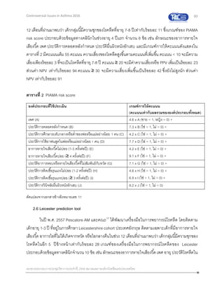 93
เอกสารประกอบการประชุมวิชาการประจาปี 2559 สมาคมสภาองค์กรโรคหืดแห่งประเทศไทย
Controversial Issues in Asthma 2016
12 เดือนที่ผ่านมาพบว่า เด็กกลุ่มนี้มีความชุกของโรคหืดที่อายุ 7-8 ปีเท่ากับร้อยละ 11 ซึ่งเกณฑ์ของ PIAMA
risk score ประกอบด้วยข้อมูลทางคลินิกในช่วงอายุ 4 ปีแรก จานวน 8 ข้อ เช่น ลักษณะของอาการหายใจ
เสียงวี้ด เพศ ประวัติการคลอดหลังกาหนด ประวัติผื่นผิวหนังอักเสบ และมีเกณฑ์การให้คะแนนดังแสดงใน
ตารางที่ 2 มีคะแนนเต็ม 55 คะแนน ความเสี่ยงของโรคหืดสูงขึ้นตามคะแนนที่เพิ่มขึ้น คะแนน < 10 จะมีความ
เสี่ยงเพียงร้อยละ 3 ที่จะเป็นโรคหืดที่อายุ 7-8 ปี คะแนน ≥ 20 จะมีค่าความเสี่ยงหรือ PPV เพิ่มเป็นร้อยละ 23
ส่วนค่า NPV เท่ากับร้อยละ 94 คะแนน ≥ 30 จะมีความเสี่ยงเพิ่มขึ้นเป็นร้อยละ 42 ซึ่งยังไม่สูงนัก ส่วนค่า
NPV เท่ากับร้อยละ 91
ตารางที่ 2 PIAMA risk score
องค์ประกอบที่ใช้ประเมิน เกณฑ์การให้คะแนน
(คะแนนเท่ากับผลรวมขององค์ประกอบทั้งหมด)
เพศ (A) 4.6 x A (ชาย = 1, หญิง = 0) +
ประวัติการคลอดหลังกาหนด (B) 7.3 x B (ใช่ = 1, ไม่ = 0) +
ประวัติการศึกษาระดับกลางหรือต่าของพ่อหรือแม่อย่างน้อย 1 คน (C) 4.2 x C (ใช่ = 1, ไม่ = 0) +
ประวัติการใช้ยาพ่นสูดในพ่อหรือแม่อย่างน้อย 1 คน (D) 7.7 x D (ใช่ = 1, ไม่ = 0) +
อาการหายใจเสียงวี้ดไม่บ่อย (1-3 ครั้งต่อปี) (E)
อาการหายใจเสียงวี้ดบ่อย (≥ 4 ครั้งต่อปี) (F)
4.2 x E (ใช่ = 1, ไม่ = 0) +
9.1 x F (ใช่ = 1, ไม่ = 0) +
ประวัติอาการหอบหรือหายใจเสียงวี้ดที่ไม่สัมพันธ์กับหวัด (G) 7.1 x G (ใช่ = 1, ไม่ = 0) +
ประวัติการติดเชื้อรุนแรงไม่บ่อย (1-2 ครั้งต่อปี) (H)
ประวัติการติดเชื้อรุนแรงบ่อย (≥ 3 ครั้งต่อปี) (I)
4.6 x H (ใช่ = 1, ไม่ = 0) +
6.9 x I (ใช่ = 1, ไม่ = 0) +
ประวัติการวินิจฉัยผื่นผิวหนังอักเสบ (J) 8.2 x J (ใช่ = 1, ไม่ = 0)
ดัดแปลงจากเอกสารอ้างอิงหมายเลข 11
2.6 Leicester prediction tool
ในปี พ.ศ. 2557 Pescatore AM และคณะ12
ได้พัฒนาเครื่องมือในการพยากรณ์โรคหืด โดยติดตาม
เด็กอายุ 1-3 ปี ที่อยู่ในการศึกษา Leicestershire cohort ประเทศอังกฤษ ติดตามเฉพาะเด็กที่มีอาการหายใจ
เสียงวี้ด อาการไอที่ไม่ได้เกิดจากหวัด หรือไอกลางคืนในช่วง 12 เดือนที่ผ่านมาพบว่า เด็กกลุ่มนี้มีความชุกของ
โรคหืดในอีก 5 ปีข้างหน้าเท่ากับร้อยละ 28 เกณฑ์ของเครื่องมือในการพยากรณ์โรคหืดของ Leicester
ประกอบด้วยข้อมูลทางคลินิกจานวน10 ข้อ เช่น ลักษณะของอาการหายใจเสียงวี้ด เพศ อายุ ประวัติโรคหืดใน
 