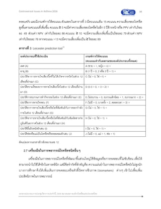 94
เอกสารประกอบการประชุมวิชาการประจาปี 2559 สมาคมสภาองค์กรโรคหืดแห่งประเทศไทย
Controversial Issues in Asthma 2016
ครอบครัว และมีเกณฑ์การให้คะแนน ดังแสดงในตารางที่ 3 มีคะแนนเต็ม 15 คะแนน ความเสี่ยงของโรคหืด
สูงขึ้นตามคะแนนที่เพิ่มขึ้น คะแนน ≥ 5 จะมีค่าความเสี่ยงของโรคหืดในอีก 5 ปีข้างหน้าหรือ PPV เท่ากับร้อย
ละ 49 ส่วนค่า NPV เท่ากับร้อยละ 86 คะแนน ≥ 10 จะมีความเสี่ยงเพิ่มขึ้นเป็นร้อยละ 79 ส่วนค่า NPV
เท่ากับร้อยละ 76 หากคะแนน >13 จะมีความเสี่ยงเพิ่มเป็น ≥ ร้อยละ 89
ตารางที่ 3 Leicester prediction tool12
องค์ประกอบที่ใช้ประเมิน เกณฑ์การให้คะแนน
(คะแนนเท่ากับผลรวมขององค์ประกอบทั้งหมด)
เพศ (A) A (ชาย = 1, หญิง = 0) +
อายุ (B) B (1 ปี = 0, 2 หรือ 3 ปี = 1) +
ประวัติอาการหายใจเสียงวี้ดที่ไม่ได้เกิดจากหวัดในช่วง 12
เดือนที่ผ่านมา (C)
C (ไม่ = 0, ใช่ =1) +
ประวัติความถี่ของอาการหายใจเสียงวี้ดในช่วง 12 เดือนที่ผ่าน
มา (D)
D (0-3 = 0, > 3 = 2) +
ประวัติการรบกวนการทากิจกรรมในช่วง 12 เดือนที่ผ่านมา (E) E (ไม่รบกวน = 0, รบกวนเล็กน้อย = 1, รบกวนมาก = 2) +
ประวัติอาการหายใจหอบ (F) F (ไม่มี = 0, บางครั้ง = 2, ตลอดเวลา = 3) +
ประวัติอาการหายใจเสียงวี้ดหรือไอที่สัมพันธ์กับการออกกาลัง
กายในช่วง 12 เดือนที่ผ่านมา (G)
G (ไม่ = 0, ใช่ = 1) +
ประวัติอาการหายใจเสียงวี้ดหรือไอที่สัมพันธ์กับสัมผัสสารก่อ
ภูมิแพ้ในอากาศในช่วง 12 เดือนที่ผ่านมา (H)
H (ไม่ = 0, ใช่ = 1) +
ประวัติผื่นผิวหนังอักเสบ (I) I (ไม่ = 0, ใช่ = 1) +
ประวัติพ่อหรือแม่เป็นโรคหืดหรือหลอดลมอักเสบ (J) J (ไม่มี = 0, แม่ = 1, พ่อ = 1)
ดัดแปลงจากเอกสารอ้างอิงหมายเลข 12
2.7 เครื่องมือในการพยากรณ์โรคหืดชนิดอื่นๆ
เครื่องมือในการพยากรณ์โรคหืดที่พัฒนาขึ้นส่วนใหญ่ใช้ข้อมูลหรือการทดสอบที่ไม่ซับซ้อน เพื่อให้
สามารถนาไปใช้ได้จริงในทางคลินิก แต่มีข้อจากัดที่สาคัญคือ ความแม่นยาในการพยากรณ์โรคหืดยังไม่สูงนัก
บางการศึกษาจึงได้เพิ่มเติมการทดสอบหรือตัวชี้วัดทางชีวภาพ (biomarkers) ต่างๆ เข้าไปเพื่อเพิ่ม
ประสิทธิภาพในการพยากรณ์
 