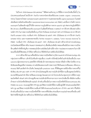 95
เอกสารประกอบการประชุมวิชาการประจาปี 2559 สมาคมสภาองค์กรโรคหืดแห่งประเทศไทย
Controversial Issues in Asthma 2016
ในปี พ.ศ. 2558 Klaassen EM และคณะ13
ได้ติดตามเด็กอายุ 2-4 ปีที่มีอาการหายใจเสียงวี้ดซ้าๆ ใน
ประเทศเนเธอร์แลนด์ โดยใช้ API ร่วมกับการตรวจวัดสารอินทรีย์ระเหย (volatile organic compounds,
VOCs) ในลมหายใจออก (exhaled breath) และตรวจหาการแสดงออกของยีน (gene expression) ในเซลล์
เม็ดเลือดขาวชนิดนิวเคลียสเดียว (peripheral blood mononuclear cell, PBMC) แต่เนื่องจากไม่มีการตรวจ
eosinophil ในเลือดเด็กกลุ่มนี้จึงใช้การตรวจภาวะภูมิแพ้ด้วยการตรวจ specific IgE ต่อสารก่อภูมิแพ้ที่มีค่า
≥ 0.35 kU/L เป็นตัวชี้วัดแทนระดับ eosinophil ในเลือดที่ ≥ ร้อยละ 4 ผลพบว่า หากใช้ API เพียงอย่างเดียว
จะมีค่า PPV ในการพยากรณ์โรคหืดที่อายุ 6 ปีเท่ากับร้อยละ 60 ส่วนค่า NPV เท่ากับร้อยละ 63 หากใช้ API
ร่วมกับ exhaled VOCs จะเพิ่มค่า PPV เป็นร้อยละ 82 และค่า NPV เป็นร้อยละ 83 หากใช้ API ร่วมกับ
exhaled VOCs และการแสดงออกของยีน Toll-like receptor-4, catalase, Tumor necrosis factor- ใน
PBMC จะเพิ่มค่า PPV เป็นร้อยละ 90 และค่า NPV เป็นร้อยละ 89 แม้การศึกษาดังกล่าวจะสนับสนุน
ประโยชน์ของตัวชี้วัดทางชีวภาพและการทดสอบต่างๆ เพื่อเพิ่มประสิทธิภาพของเครื่องมือในการพยากรณ์โรค
หืด แต่ข้อจากัดที่สาคัญคือ การทดสอบมักมีความซับซ้อนในด้านวิธีการวัด การแปลผล ความสะดวกในการใช้
ของเครื่องมือที่ใช้ทดสอบ ทาให้โอกาสที่จะนามาใช้ได้จริงในทางคลินิกเป็นไปได้น้อย
จากการศึกษาที่ผ่านมาเครื่องมือในการพยากรณ์โรคหืดต่างๆ มีความแตกต่างกันในหลายแง่มุม เช่น
กลุ่มประชากรที่ศึกษา (เด็กทั่วไปหรือเด็กกลุ่มเสี่ยง) เกณฑ์การวินิจฉัยโรคหืดในเด็กวัยเรียนซึ่งเป็น main
outcome (ผู้ปกครองรายงาน แพทย์ให้การวินิจฉัย มีการตรวจสมรรถภาพปอด หรือมีการใช้ยาโรคหืด) ความ
ซับซ้อนของข้อมูลหรือการทดสอบ ความซับซ้อนของเกณฑ์การพยากรณ์ (ใช้เป็นผลบวกหรือผลลบ หรือระบบ
คะแนน) ข้อดี และข้อจากัด เป็นต้น โดยสรุปแล้ว prediction tools ที่ใช้ข้อมูลทางคลินิกหรือการตรวจที่ไม่
ซับซ้อน เช่น API และ mAPI ค่า PPV มักจะไม่ค่อยสูงคือ พยากรณ์เด็กเล็กที่มีความเสี่ยงสูงของโรคหืดใน
อนาคตได้ไม่แม่นยานัก มีโอกาสให้ผลบวกลวงสูง โดยเฉพาะหากนาไปประเมินในกลุ่มประชากรที่มีความชุก
ของโรคหืดต่า ส่วนค่า NPV มักจะสูงคือ พยากรณ์เด็กเล็กที่จะหายจากอาการหายใจเสียงวี้ด หรือมีความเสี่ยง
ต่าของการเกิดโรคหืดได้ค่อนข้างแม่นยา สาหรับเครื่องมือในการพยากรณ์โรคหืดที่เป็นระบบคะแนน เช่น
PIAMA risk score คะแนนสูงให้ค่า PPV สูง และใช้พยากรณ์เด็กที่มีความเสี่ยงสูงได้ดี ส่วนคะแนนน้อยให้ค่า
NPV สูง และใช้พยากรณ์เด็กที่มีความเสี่ยงต่าได้ดี ส่วนคะแนนในระดับกลาง มี PPV และ NPV ที่ไม่ดีนัก
สาหรับเครื่องมือในการพยากรณ์โรคหืดที่ใช้การตรวจที่ซับซ้อน ช่วยเพิ่มความแม่นยาของเครื่องมือ แต่มี
ข้อจากัดที่สาคัญคือ โอกาสที่จะนามาใช้ได้จริงในทางคลินิกเป็นไปได้น้อย
 