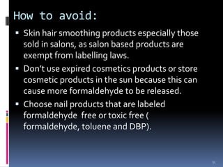 How to avoid:
 Skin hair smoothing products especially those
sold in salons, as salon based products are
exempt from labelling laws.
 Don’t use expired cosmetics products or store
cosmetic products in the sun because this can
cause more formaldehyde to be released.
 Choose nail products that are labeled
formaldehyde free or toxic free (
formaldehyde, toluene and DBP).
11
 