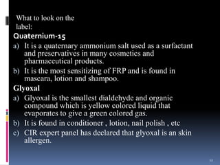 Quaternium-15
a) It is a quaternary ammonium salt used as a surfactant
and preservatives in many cosmetics and
pharmaceutical products.
b) It is the most sensitizing of FRP and is found in
mascara, lotion and shampoo.
Glyoxal
a) Glyoxal is the smallest dialdehyde and organic
compound which is yellow colored liquid that
evaporates to give a green colored gas.
b) It is found in conditioner , lotion, nail polish , etc
c) CIR expert panel has declared that glyoxal is an skin
allergen.
12
What to look on the
label:
 