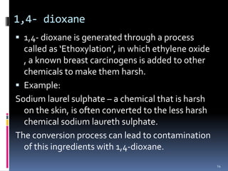 1,4- dioxane
 1,4- dioxane is generated through a process
called as ‘Ethoxylation’, in which ethylene oxide
, a known breast carcinogens is added to other
chemicals to make them harsh.
 Example:
Sodium laurel sulphate – a chemical that is harsh
on the skin, is often converted to the less harsh
chemical sodium laureth sulphate.
The conversion process can lead to contamination
of this ingredients with 1,4-dioxane.
14
 