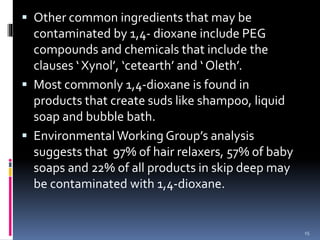  Other common ingredients that may be
contaminated by 1,4- dioxane include PEG
compounds and chemicals that include the
clauses ‘ Xynol’, ‘cetearth’ and ‘ Oleth’.
 Most commonly 1,4-dioxane is found in
products that create suds like shampoo, liquid
soap and bubble bath.
 Environmental Working Group’s analysis
suggests that 97% of hair relaxers, 57% of baby
soaps and 22% of all products in skip deep may
be contaminated with 1,4-dioxane.
15
 