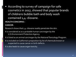  According to survey of campaign for safe
cosmetics in 2017, showed that popular brands
of childrens bubble bath and body wash
contained 1,4- dioxane.
HEALTH CONCERNS :
CANCER-
Research shows that 1,4- dioxane readily penetrate the skin.
It is considered as as a probable human carcinogen by the
U.S.Environment ProtectionAgency.
It is listed as an animal carcinogen by the NationalToxicology Program.
It is included on California’s proposition 65 list of chemicals known or
suspected to cause cancer or birth defects.
It is also leads to cause organ toxicity.
16
 