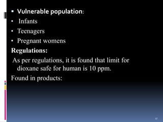  Vulnerable population:
• Infants
• Teenagers
• Pregnant womens
Regulations:
As per regulations, it is found that limit for
dioxane safe for human is 10 ppm.
Found in products:
17
 