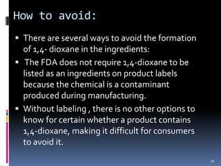 How to avoid:
 There are several ways to avoid the formation
of 1,4- dioxane in the ingredients:
 The FDA does not require 1,4-dioxane to be
listed as an ingredients on product labels
because the chemical is a contaminant
produced during manufacturing.
 Without labeling , there is no other options to
know for certain whether a product contains
1,4-dioxane, making it difficult for consumers
to avoid it.
18
 