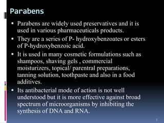 Parabens
 Parabens are widely used preservatives and it is
used in various pharmaceuticals products.
 They are a series of P- hydroxybenzoates or esters
of P-hydroxybenzoic acid.
 It is used in many cosmetic formulations such as
shampoos, shaving gels , commercial
moisturizers, topical/ parentral preparations,
tanning solution, toothpaste and also in a food
additives.
 Its antibacterial mode of action is not well
understood but it is more effective against broad
spectrum of microorganisms by inhibiting the
synthesis of DNA and RNA.
3
 