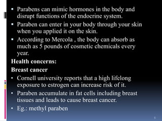  Parabens can mimic hormones in the body and
disrupt functions of the endocrine system.
 Paraben can enter in your body through your skin
when you applied it on the skin.
 According to Mercola , the body can absorb as
much as 5 pounds of cosmetic chemicals every
year.
Health concerns:
Breast cancer
• Cornell university reports that a high lifelong
exposure to estrogen can increase risk of it.
• Paraben accumulate in fat cells including breast
tissues and leads to cause breast cancer.
• Eg.: methyl paraben
5
 