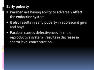 Early puberty
 Paraben are having ability to adversely affect
the endocrine system.
 It also results in early puberty in adolescent girls
and boys.
 Paraben causes defectiveness in male
reproductive system , results in decrease in
sperm level concentration.
6
 