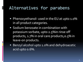 Alternatives for parabens
 Phenoxyethanol- used in the EU at upto 1.0%
in all product categories.
 Sodium benzoate in combination with
potassium sorbate, upto 2.5%in rinse off
products, 1.7% in oral care products,0.5% in
leave-on products.
 Benzyl alcohol upto 1.0% and dehydroacetic
acid upto 0.6%.
8
 