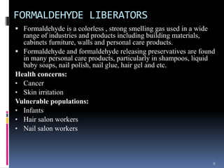FORMALDEHYDE LIBERATORS
 Formaldehyde is a colorless , strong smelling gas used in a wide
range of industries and products including building materials,
cabinets furniture, walls and personal care products.
 Formaldehyde and formaldehyde releasing preservatives are found
in many personal care products, particularly in shampoos, liquid
baby soaps, nail polish, nail glue, hair gel and etc.
Health concerns:
• Cancer
• Skin irritation
Vulnerable populations:
• Infants
• Hair salon workers
• Nail salon workers
9
 