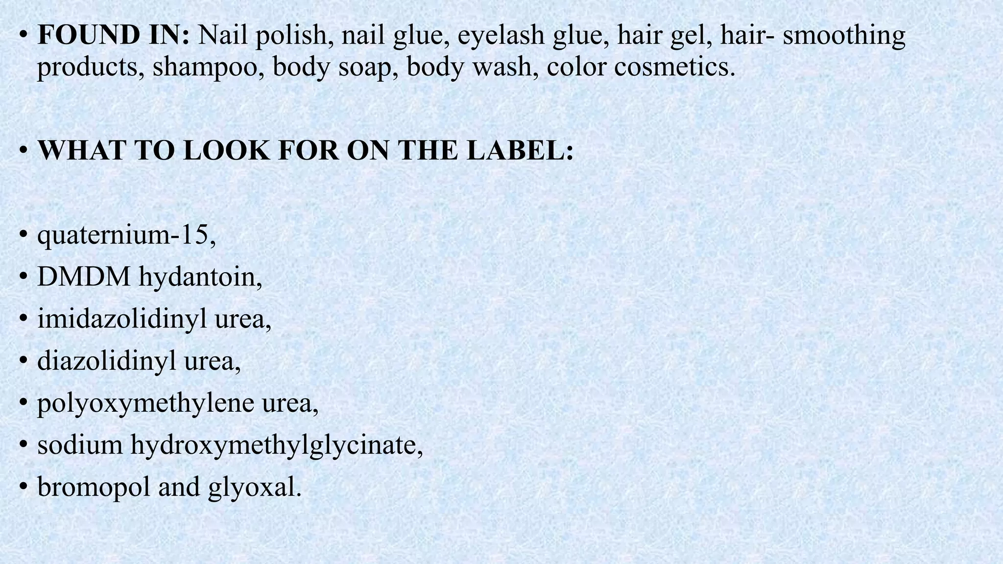 • FOUND IN: Nail polish, nail glue, eyelash glue, hair gel, hair- smoothing
products, shampoo, body soap, body wash, color cosmetics.
• WHAT TO LOOK FOR ON THE LABEL:
• quaternium-15,
• DMDM hydantoin,
• imidazolidinyl urea,
• diazolidinyl urea,
• polyoxymethylene urea,
• sodium hydroxymethylglycinate,
• bromopol and glyoxal.
 