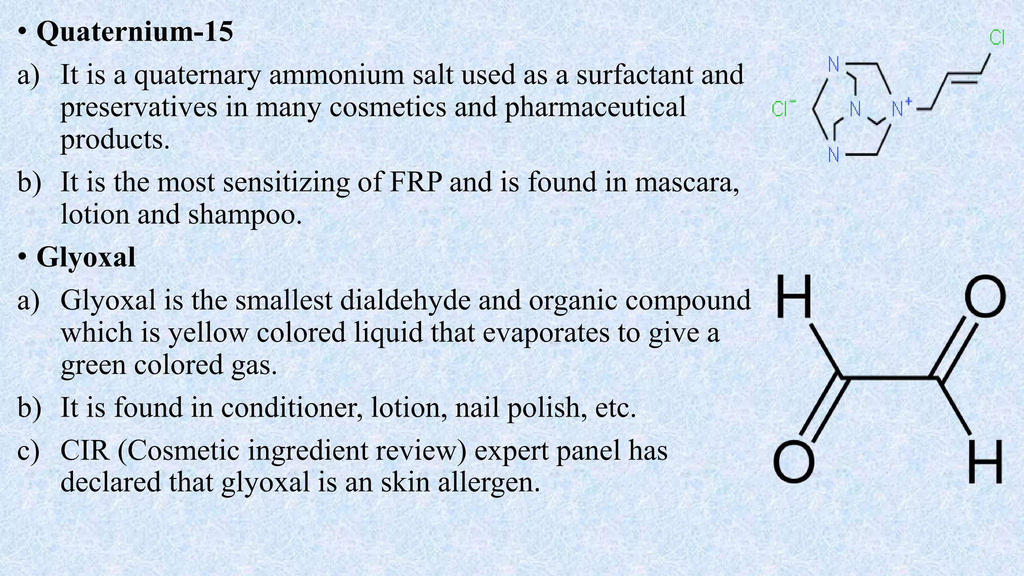 • Quaternium-15
a) It is a quaternary ammonium salt used as a surfactant and
preservatives in many cosmetics and pharmaceutical
products.
b) It is the most sensitizing of FRP and is found in mascara,
lotion and shampoo.
• Glyoxal
a) Glyoxal is the smallest dialdehyde and organic compound
which is yellow colored liquid that evaporates to give a
green colored gas.
b) It is found in conditioner, lotion, nail polish, etc.
c) CIR (Cosmetic ingredient review) expert panel has
declared that glyoxal is an skin allergen.
 