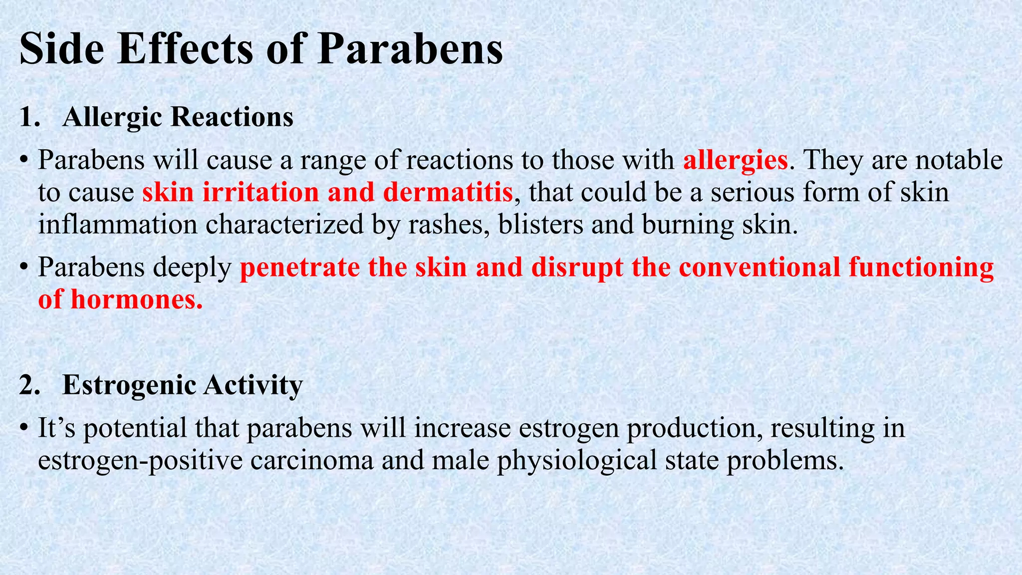 Side Effects of Parabens
1. Allergic Reactions
• Parabens will cause a range of reactions to those with allergies. They are notable
to cause skin irritation and dermatitis, that could be a serious form of skin
inflammation characterized by rashes, blisters and burning skin.
• Parabens deeply penetrate the skin and disrupt the conventional functioning
of hormones.
2. Estrogenic Activity
• It’s potential that parabens will increase estrogen production, resulting in
estrogen-positive carcinoma and male physiological state problems.
 