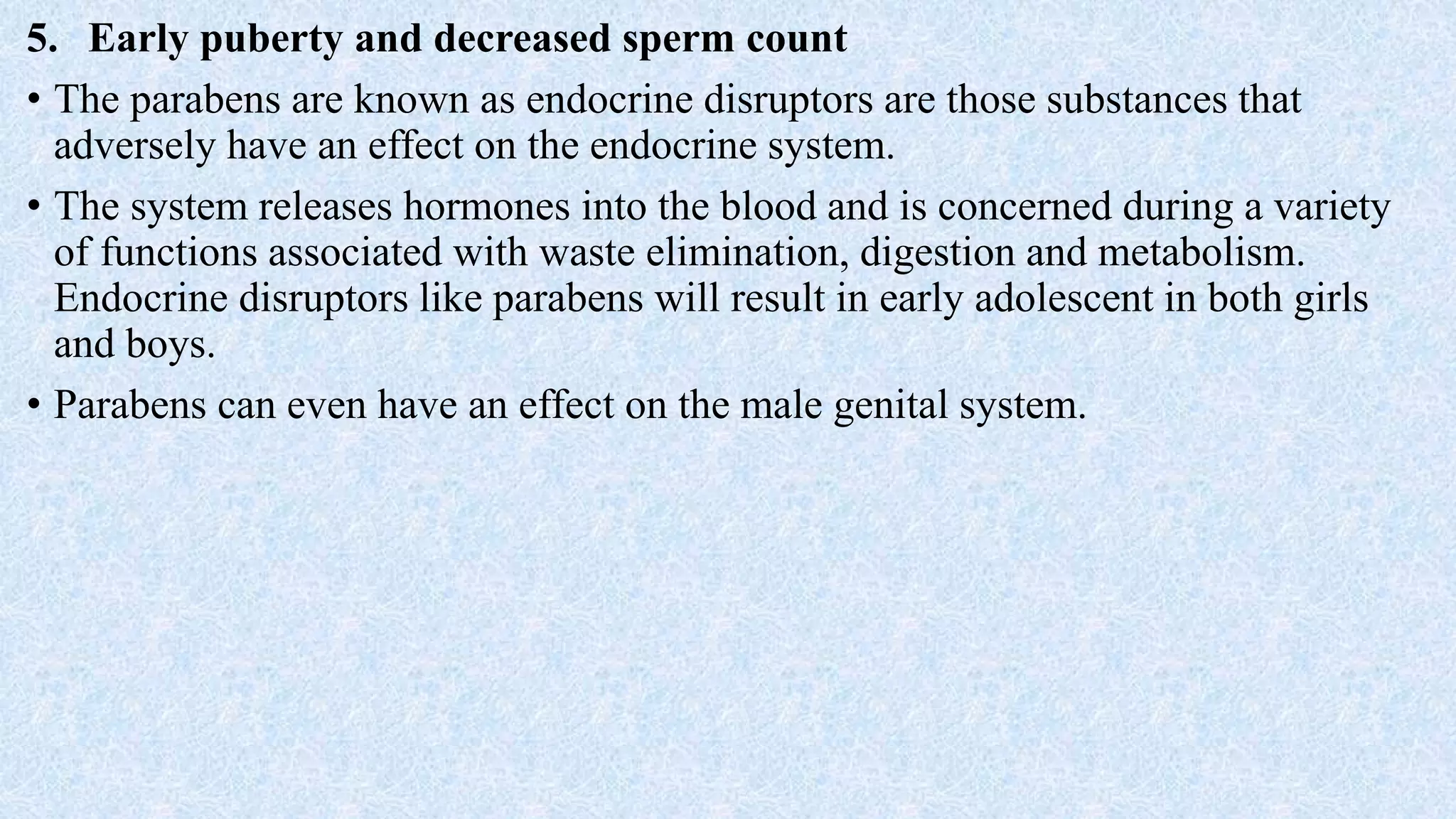 5. Early puberty and decreased sperm count
• The parabens are known as endocrine disruptors are those substances that
adversely have an effect on the endocrine system.
• The system releases hormones into the blood and is concerned during a variety
of functions associated with waste elimination, digestion and metabolism.
Endocrine disruptors like parabens will result in early adolescent in both girls
and boys.
• Parabens can even have an effect on the male genital system.
 