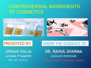 CONTROVERSIAL INGREDIENTS
OF COSMETICS
PRESENTED BY:
ARMAN DALAL
M.PHARM 2ND SEMESTER
ROLL NO:- 02-M-20
UNDER THE GUIDANCE OF:
DR. RAHUL SHARMA
ASSOCIATE PROFESSOR
HINDU COLLEGE OF PHARMACY, SONIPAT
 