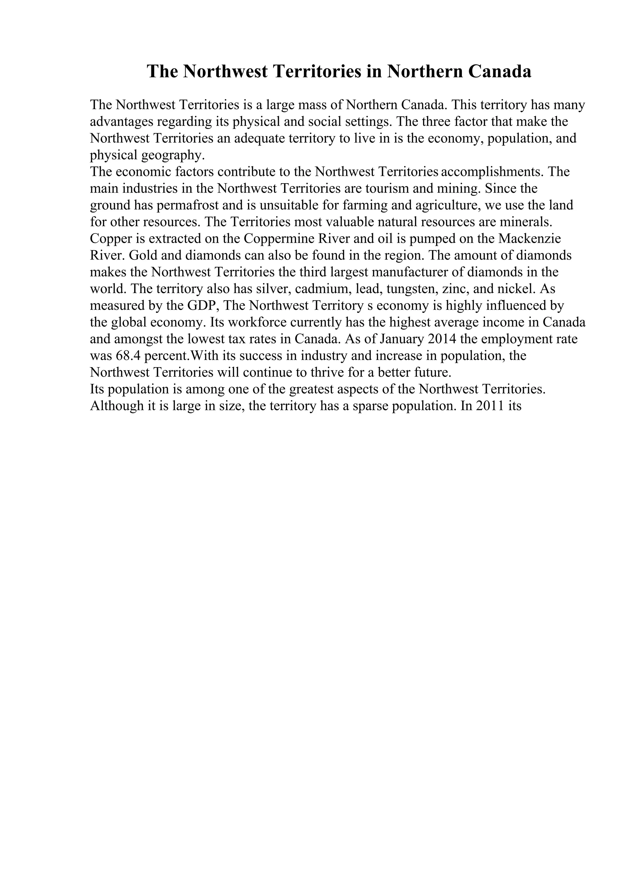 The Northwest Territories in Northern Canada
The Northwest Territories is a large mass of Northern Canada. This territory has many
advantages regarding its physical and social settings. The three factor that make the
Northwest Territories an adequate territory to live in is the economy, population, and
physical geography.
The economic factors contribute to the Northwest Territories accomplishments. The
main industries in the Northwest Territories are tourism and mining. Since the
ground has permafrost and is unsuitable for farming and agriculture, we use the land
for other resources. The Territories most valuable natural resources are minerals.
Copper is extracted on the Coppermine River and oil is pumped on the Mackenzie
River. Gold and diamonds can also be found in the region. The amount of diamonds
makes the Northwest Territories the third largest manufacturer of diamonds in the
world. The territory also has silver, cadmium, lead, tungsten, zinc, and nickel. As
measured by the GDP, The Northwest Territory s economy is highly influenced by
the global economy. Its workforce currently has the highest average income in Canada
and amongst the lowest tax rates in Canada. As of January 2014 the employment rate
was 68.4 percent.With its success in industry and increase in population, the
Northwest Territories will continue to thrive for a better future.
Its population is among one of the greatest aspects of the Northwest Territories.
Although it is large in size, the territory has a sparse population. In 2011 its
 