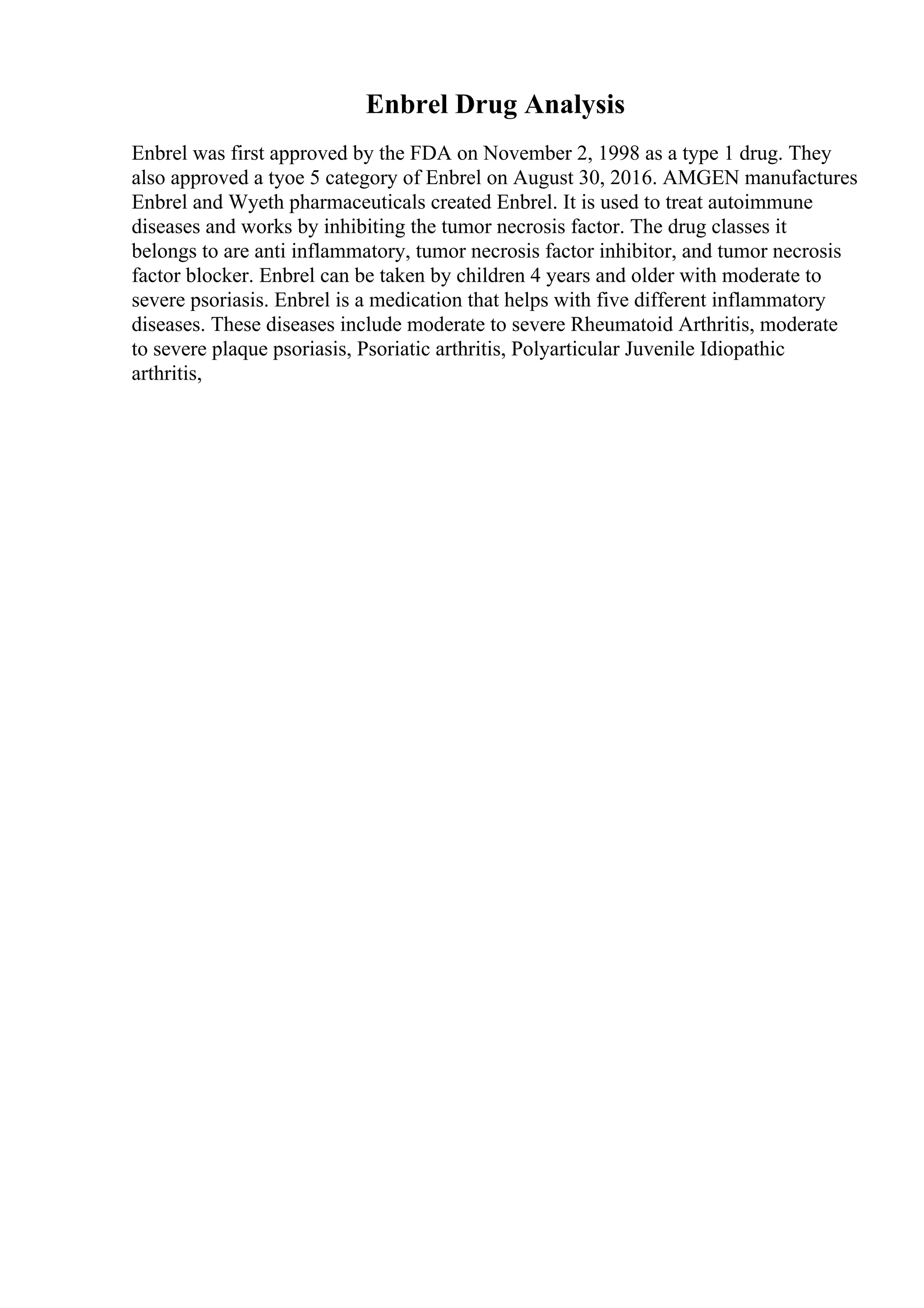 Enbrel Drug Analysis
Enbrel was first approved by the FDA on November 2, 1998 as a type 1 drug. They
also approved a tyoe 5 category of Enbrel on August 30, 2016. AMGEN manufactures
Enbrel and Wyeth pharmaceuticals created Enbrel. It is used to treat autoimmune
diseases and works by inhibiting the tumor necrosis factor. The drug classes it
belongs to are anti inflammatory, tumor necrosis factor inhibitor, and tumor necrosis
factor blocker. Enbrel can be taken by children 4 years and older with moderate to
severe psoriasis. Enbrel is a medication that helps with five different inflammatory
diseases. These diseases include moderate to severe Rheumatoid Arthritis, moderate
to severe plaque psoriasis, Psoriatic arthritis, Polyarticular Juvenile Idiopathic
arthritis,
 
