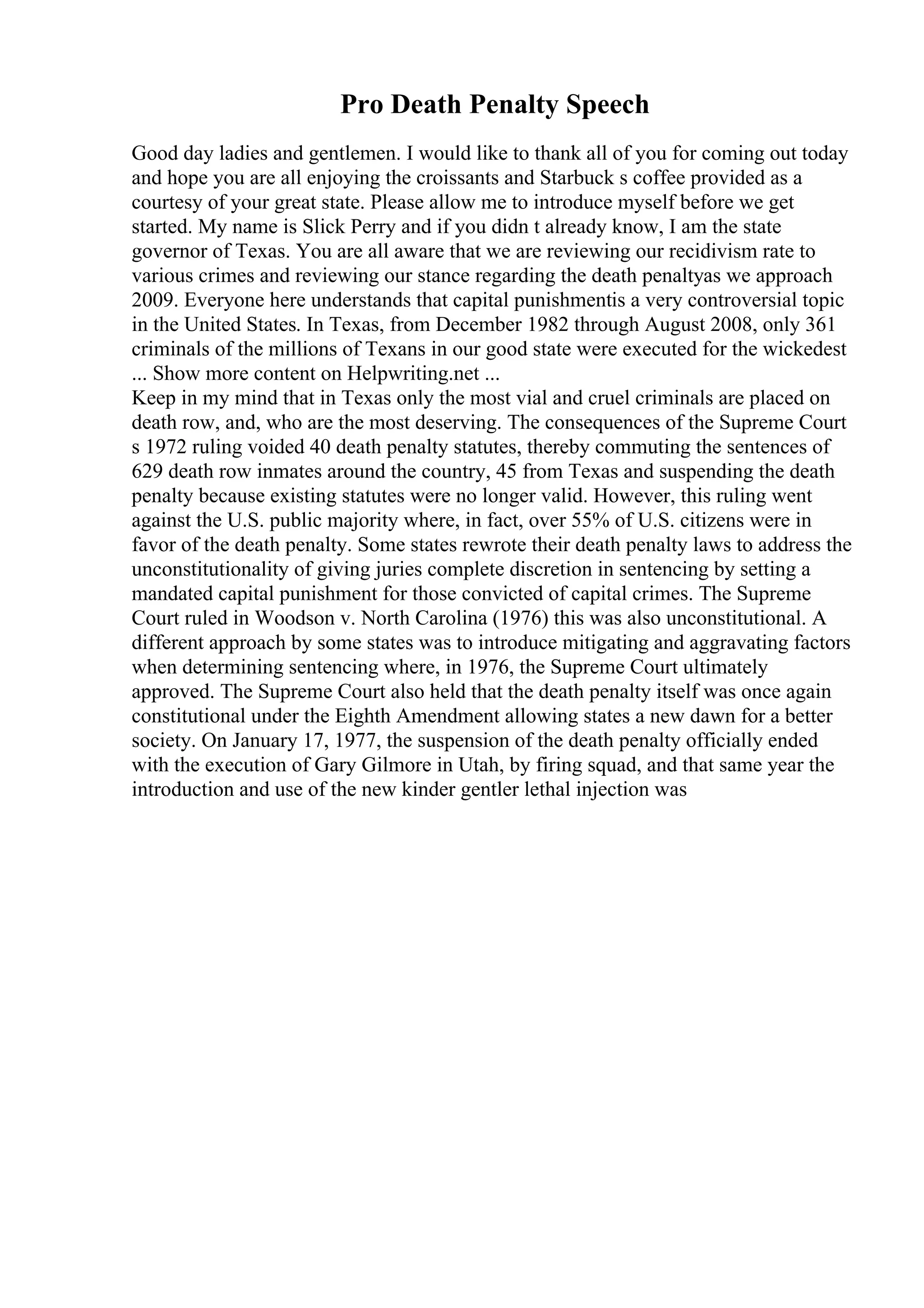 Pro Death Penalty Speech
Good day ladies and gentlemen. I would like to thank all of you for coming out today
and hope you are all enjoying the croissants and Starbuck s coffee provided as a
courtesy of your great state. Please allow me to introduce myself before we get
started. My name is Slick Perry and if you didn t already know, I am the state
governor of Texas. You are all aware that we are reviewing our recidivism rate to
various crimes and reviewing our stance regarding the death penaltyas we approach
2009. Everyone here understands that capital punishmentis a very controversial topic
in the United States. In Texas, from December 1982 through August 2008, only 361
criminals of the millions of Texans in our good state were executed for the wickedest
... Show more content on Helpwriting.net ...
Keep in my mind that in Texas only the most vial and cruel criminals are placed on
death row, and, who are the most deserving. The consequences of the Supreme Court
s 1972 ruling voided 40 death penalty statutes, thereby commuting the sentences of
629 death row inmates around the country, 45 from Texas and suspending the death
penalty because existing statutes were no longer valid. However, this ruling went
against the U.S. public majority where, in fact, over 55% of U.S. citizens were in
favor of the death penalty. Some states rewrote their death penalty laws to address the
unconstitutionality of giving juries complete discretion in sentencing by setting a
mandated capital punishment for those convicted of capital crimes. The Supreme
Court ruled in Woodson v. North Carolina (1976) this was also unconstitutional. A
different approach by some states was to introduce mitigating and aggravating factors
when determining sentencing where, in 1976, the Supreme Court ultimately
approved. The Supreme Court also held that the death penalty itself was once again
constitutional under the Eighth Amendment allowing states a new dawn for a better
society. On January 17, 1977, the suspension of the death penalty officially ended
with the execution of Gary Gilmore in Utah, by firing squad, and that same year the
introduction and use of the new kinder gentler lethal injection was
 