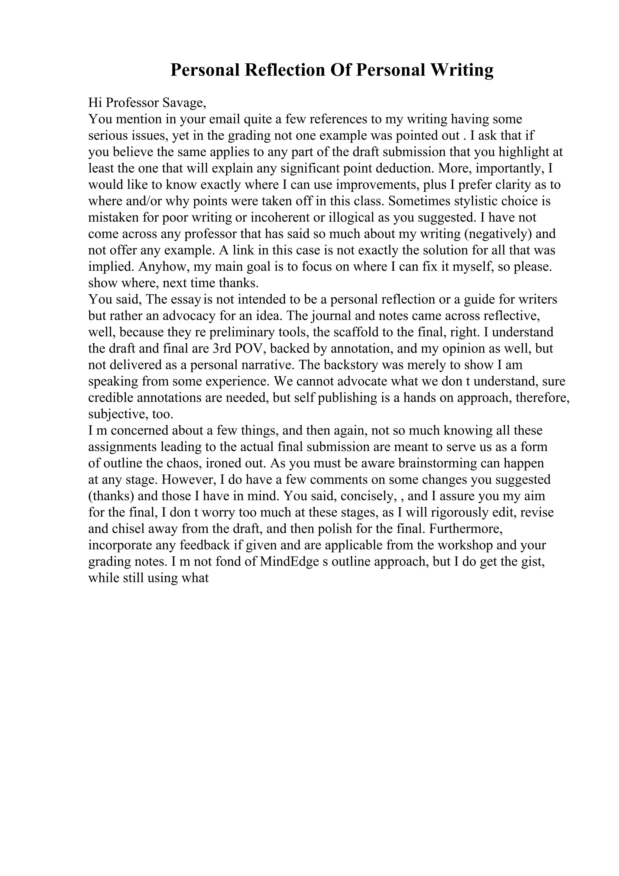 Personal Reflection Of Personal Writing
Hi Professor Savage,
You mention in your email quite a few references to my writing having some
serious issues, yet in the grading not one example was pointed out . I ask that if
you believe the same applies to any part of the draft submission that you highlight at
least the one that will explain any significant point deduction. More, importantly, I
would like to know exactly where I can use improvements, plus I prefer clarity as to
where and/or why points were taken off in this class. Sometimes stylistic choice is
mistaken for poor writing or incoherent or illogical as you suggested. I have not
come across any professor that has said so much about my writing (negatively) and
not offer any example. A link in this case is not exactly the solution for all that was
implied. Anyhow, my main goal is to focus on where I can fix it myself, so please.
show where, next time thanks.
You said, The essayis not intended to be a personal reflection or a guide for writers
but rather an advocacy for an idea. The journal and notes came across reflective,
well, because they re preliminary tools, the scaffold to the final, right. I understand
the draft and final are 3rd POV, backed by annotation, and my opinion as well, but
not delivered as a personal narrative. The backstory was merely to show I am
speaking from some experience. We cannot advocate what we don t understand, sure
credible annotations are needed, but self publishing is a hands on approach, therefore,
subjective, too.
I m concerned about a few things, and then again, not so much knowing all these
assignments leading to the actual final submission are meant to serve us as a form
of outline the chaos, ironed out. As you must be aware brainstorming can happen
at any stage. However, I do have a few comments on some changes you suggested
(thanks) and those I have in mind. You said, concisely, , and I assure you my aim
for the final, I don t worry too much at these stages, as I will rigorously edit, revise
and chisel away from the draft, and then polish for the final. Furthermore,
incorporate any feedback if given and are applicable from the workshop and your
grading notes. I m not fond of MindEdge s outline approach, but I do get the gist,
while still using what
 