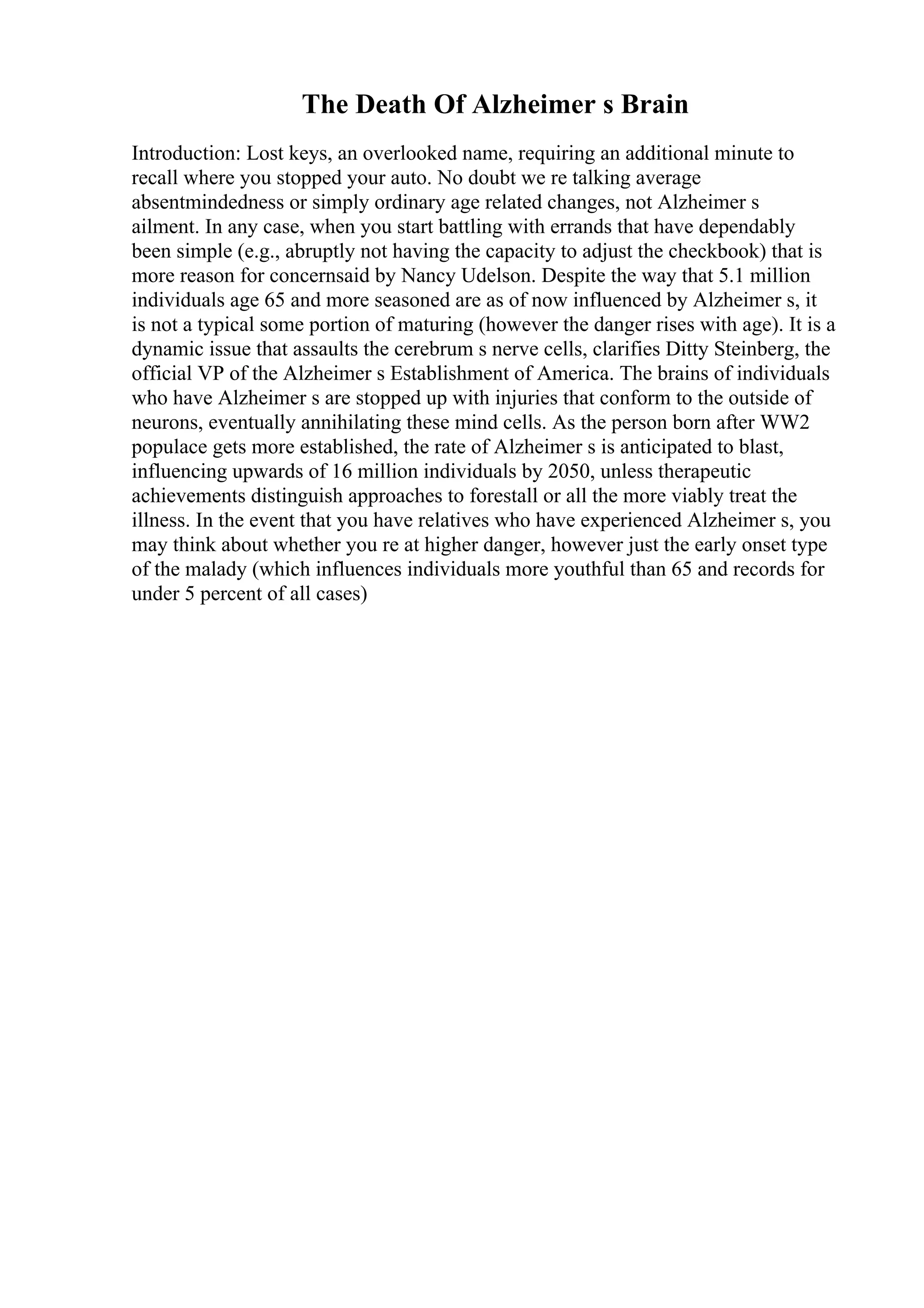 The Death Of Alzheimer s Brain
Introduction: Lost keys, an overlooked name, requiring an additional minute to
recall where you stopped your auto. No doubt we re talking average
absentmindedness or simply ordinary age related changes, not Alzheimer s
ailment. In any case, when you start battling with errands that have dependably
been simple (e.g., abruptly not having the capacity to adjust the checkbook) that is
more reason for concernsaid by Nancy Udelson. Despite the way that 5.1 million
individuals age 65 and more seasoned are as of now influenced by Alzheimer s, it
is not a typical some portion of maturing (however the danger rises with age). It is a
dynamic issue that assaults the cerebrum s nerve cells, clarifies Ditty Steinberg, the
official VP of the Alzheimer s Establishment of America. The brains of individuals
who have Alzheimer s are stopped up with injuries that conform to the outside of
neurons, eventually annihilating these mind cells. As the person born after WW2
populace gets more established, the rate of Alzheimer s is anticipated to blast,
influencing upwards of 16 million individuals by 2050, unless therapeutic
achievements distinguish approaches to forestall or all the more viably treat the
illness. In the event that you have relatives who have experienced Alzheimer s, you
may think about whether you re at higher danger, however just the early onset type
of the malady (which influences individuals more youthful than 65 and records for
under 5 percent of all cases)
 